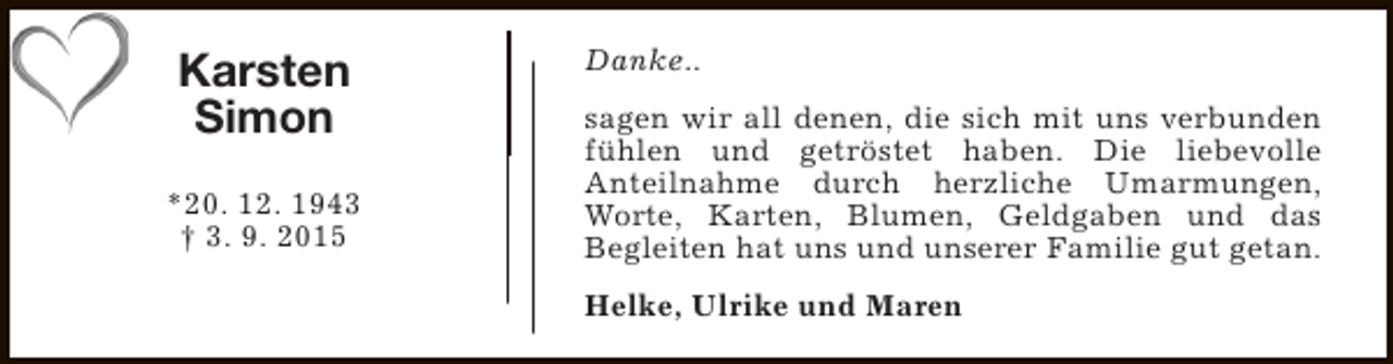 <p>Karsten<br />Simon<br />*20. 12. 1943<br />† 3. 9. 2015</p><p>Danke..<br />sagen wir all denen, die sich mit uns verbunden<br />fühlen und getröstet haben. Die liebevolle<br />Anteilnahme durch herzliche Umarmungen,<br />Worte, Karten, Blumen, Geldgaben und das<br />Begleiten hat uns und unserer Familie gut getan.<br />Helke, Ulrike und Maren</p>