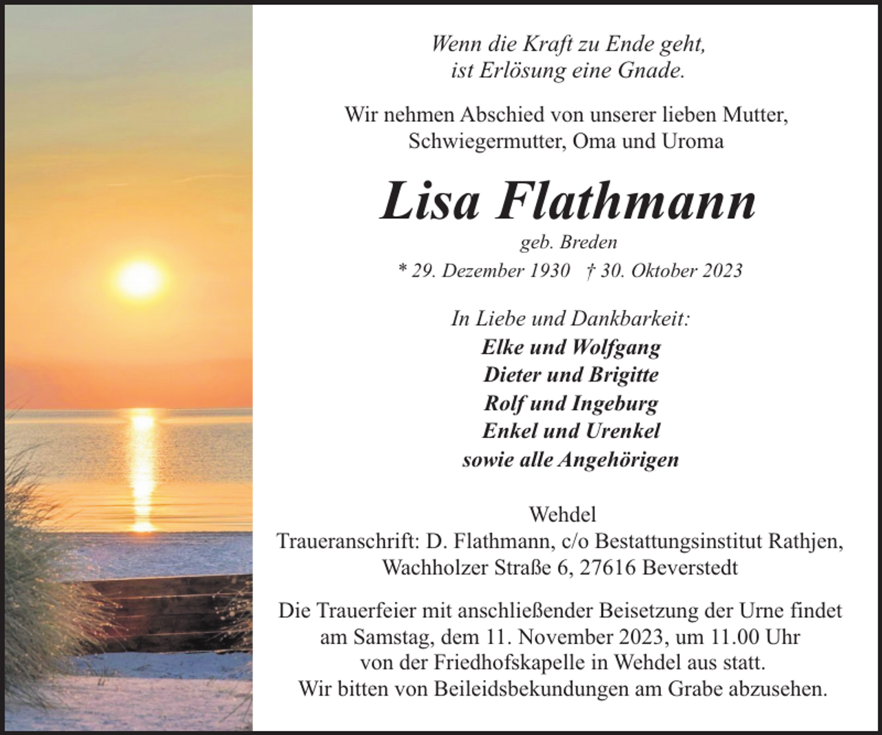 <p>Wenn die Kraft zu Ende geht,<br />ist Erlösung eine Gnade.<br />Wir nehmen Abschied von unserer lieben Mutter,<br />Schwiegermutter, Oma und Uroma</p><p>Lisa Flathmann<br />geb. Breden<br />* 29. Dezember 1930 † 30. Oktober 2023</p><p>In Liebe und Dankbarkeit:<br />Elke und Wolfgang<br />Dieter und Brigitte<br />Rolf und Ingeburg<br />Enkel und Urenkel<br />sowie alle Angehörigen<br />Wehdel<br />Traueranschrift: D. Flathmann, c/o Bestattungsinstitut Rathjen,<br />Wachholzer Straße 6, 27616 Beverstedt<br />Die Trauerfeier mit anschließender Beisetzung der Urne findet<br />am Samstag, dem 11. November 2023, um 11.00 Uhr<br />von der Friedhofskapelle in Wehdel aus statt.<br />Wir bitten von Beileidsbekundungen am Grabe abzusehen.</p>
