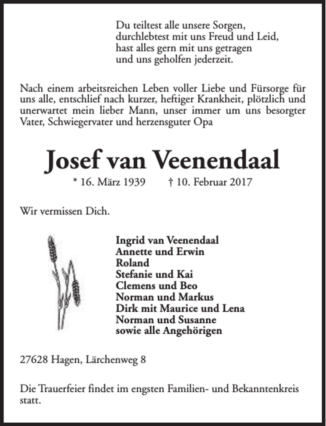 <p>Du teiltest alle unsere Sorgen,<br />durchlebtest mit uns Freud und Leid,<br />hast alles gern mit uns getragen<br />und uns geholfen jederzeit.<br />Nach einem arbeitsreichen Leben voller Liebe und Fürsorge für<br />uns alle, entschlief nach kurzer, heftiger Krankheit, plötzlich und<br />unerwartet mein lieber Mann, unser immer um uns besorgter<br />Vater, Schwiegervater und herzensguter Opa</p><p>Josef van Veenendaal<br />* 16. März 1939</p><p>† 10. Februar 2017</p><p>Wir vermissen Dich.<br />Ingrid van Veenendaal<br />Annette und Erwin<br />Roland<br />Stefanie und Kai<br />Clemens und Beo<br />Norman und Markus<br />Dirk mit Maurice und Lena<br />Norman und Susanne<br />sowie alle Angehörigen<br />27628 Hagen, Lärchenweg 8<br />Die Trauerfeier findet im engsten Familien- und Bekanntenkreis<br />statt.</p>