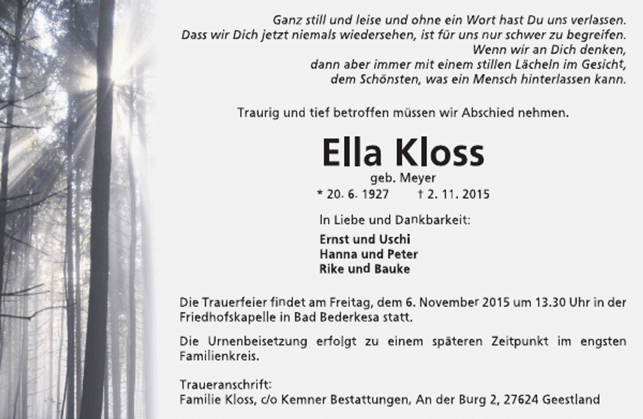<p>Ganz still und leise und ohne ein Wort hast Du uns verlassen.<br />Dass wir Dich jetzt niemals wiedersehen, ist für uns nur schwer zu begreifen.<br />Wenn wir an Dich denken,<br />dann aber immer mit einem stillen Lächeln im Gesicht,<br />dem Schönsten, was ein Mensch hinterlassen kann.<br />Traurig und tief betroffen müssen wir Abschied nehmen.</p><p>Ella Kloss</p><p>geb. Meyer<br />* 20. 6. 1927<br />† 2. 11. 2015<br />In Liebe und Dankbarkeit:<br />Ernst und Uschi<br />Hanna und Peter<br />Rike und Bauke<br />Die Trauerfeier findet am Freitag, dem 6. November 2015 um 13.30 Uhr in der<br />Friedhofskapelle in Bad Bederkesa statt.<br />Die Urnenbeisetzung erfolgt zu einem späteren Zeitpunkt im engsten<br />Familienkreis.<br />Traueranschrift:<br />Familie Kloss, c/o Kemner Bestattungen, An der Burg 2, 27624 Geestland</p>
