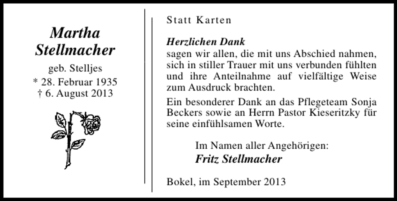 <p>Martha<br />Stellmacher<br />geb. Stelljes<br />* 28. Februar 1935<br />† 6. August 2013</p><p>Statt Karten<br />Herzlichen Dank<br />sagen wir allen, die mit uns Abschied nahmen,<br />sich in stiller Trauer mit uns verbunden fühlten<br />und ihre Anteilnahme auf vielfältige Weise<br />zum Ausdruck brachten.<br />Ein besonderer Dank an das Pflegeteam Sonja<br />Beckers sowie an Herrn Pastor Kieseritzky für<br />seine einfühlsamen Worte.<br />Im Namen aller Angehörigen:</p><p>Fritz Stellmacher</p><p>Bokel, im September 2013</p>