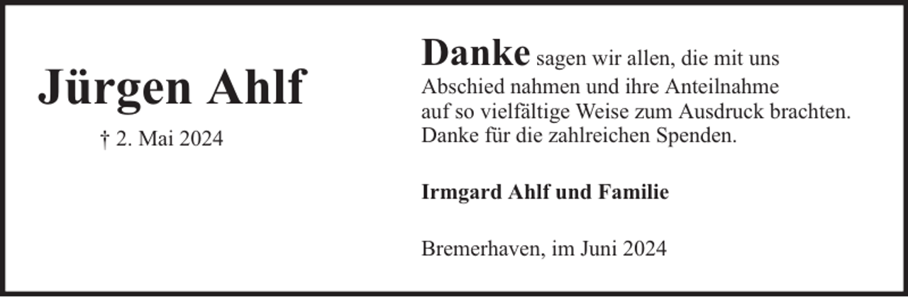 <p>Jürgen Ahlf<br />† 2. Mai 2024</p><p>Danke</p><p>sagen wir allen, die mit uns<br />Abschied nahmen und ihre Anteilnahme<br />auf so vielfältige Weise zum Ausdruck brachten.<br />Danke für die zahlreichen Spenden.<br />Irmgard Ahlf und Familie<br />Bremerhaven, im Juni 2024</p>