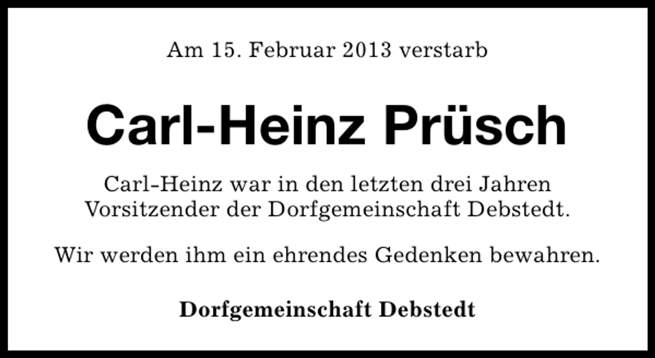 <p>Am 15. Februar 2013 verstarb</p><p>Carl-Heinz Prüsch<br />Carl-Heinz war in den letzten drei Jahren<br />Vorsitzender der Dorfgemeinschaft Debstedt.<br />Wir werden ihm ein ehrendes Gedenken bewahren.<br />Dorfgemeinschaft Debstedt</p>