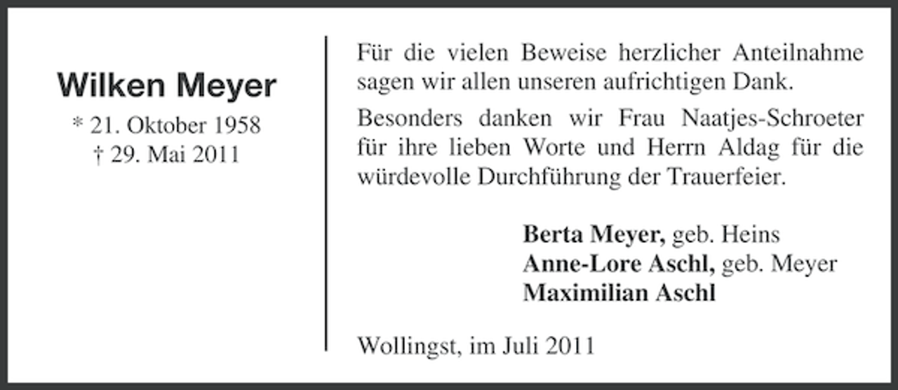 <p>Wilken Meyer<br />* 21. Oktober 1958<br />† 29. Mai 2011</p>
<p>Für die vielen Beweise herzlicher Anteilnahme<br />sagen wir allen unseren aufrichtigen Dank.<br />Besonders danken wir Frau Naatjes-Schroeter<br />für ihre lieben Worte und Herrn Aldag für die<br />würdevolle Durchführung der Trauerfeier.<br />Berta Meyer, geb. Heins<br />Anne-Lore Aschl, geb. Meyer<br />Maximilian Aschl<br />Wollingst, im Juli 2011</p>