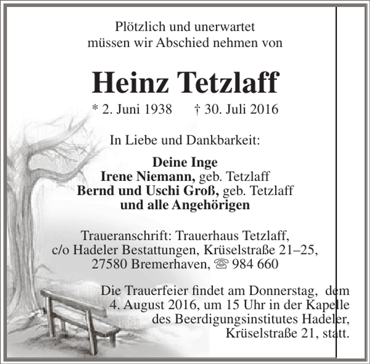<p>Plötzlich und unerwartet<br />müssen wir Abschied nehmen von</p><p>Heinz Tetzlaff<br />* 2. Juni 1938</p><p>† 30. Juli 2016</p><p>In Liebe und Dankbarkeit:<br />Deine Inge<br />Irene Niemann, geb. Tetzlaff<br />Bernd und Uschi Groß, geb. Tetzlaff<br />und alle Angehörigen<br />Traueranschrift: Trauerhaus Tetzlaff,<br />c/o Hadeler Bestattungen, Krüselstraße 21–25,<br />27580 Bremerhaven,  984 660<br />Die Trauerfeier findet am Donnerstag, dem<br />4. August 2016, um 15 Uhr in der Kapelle<br />des Beerdigungsinstitutes Hadeler,<br />Krüselstraße 21, statt.</p>