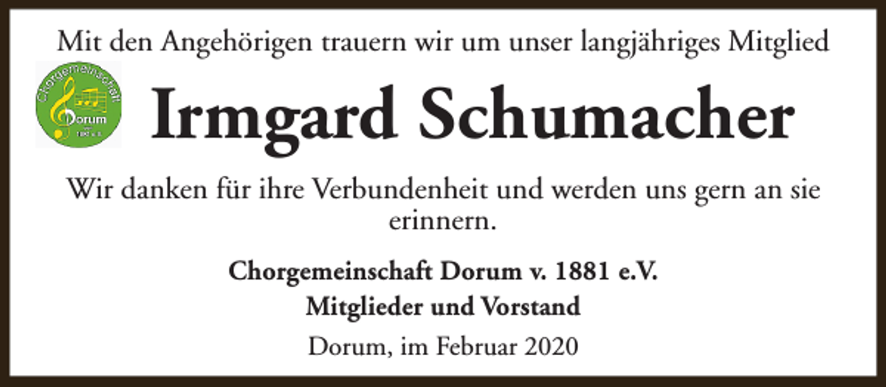 <p>Mit den Angehörigen trauern wir um unser langjähriges Mitglied</p><p>Irmgard Schumacher<br />Wir danken für ihre Verbundenheit und werden uns gern an sie<br />erinnern.<br />Chorgemeinschaft Dorum v. 1881 e.V.<br />Mitglieder und Vorstand<br />Dorum, im Februar 2020</p>