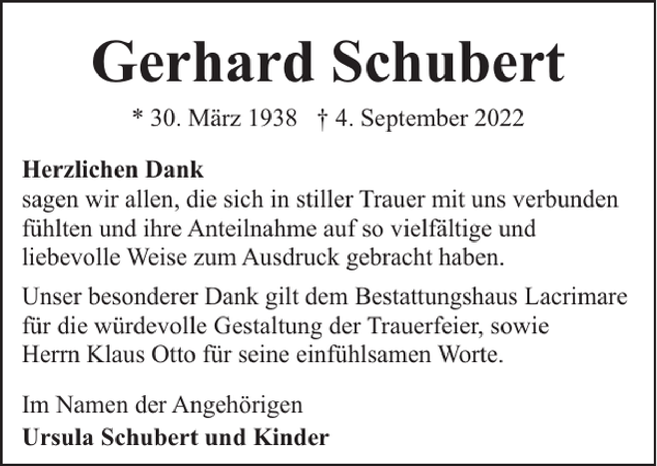 <p>Gerhard Schubert<br />* 30. März 1938 † 4. September 2022<br />Herzlichen Dank<br />sagen wir allen, die sich in stiller Trauer mit uns verbunden<br />fühlten und ihre Anteilnahme auf so vielfältige und<br />liebevolle Weise zum Ausdruck gebracht haben.<br />Unser besonderer Dank gilt dem Bestattungshaus Lacrimare<br />für die würdevolle Gestaltung der Trauerfeier, sowie<br />Herrn Klaus Otto für seine einfühlsamen Worte.<br />Im Namen der Angehörigen<br />Ursula Schubert und Kinder</p>