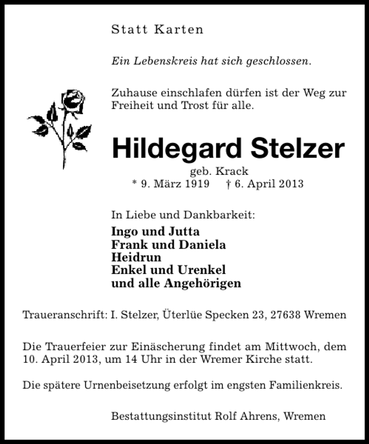 <p>S t a t t K a rt e n<br />Ein Lebenskreis hat sich geschlossen.<br />Zuhause einschlafen dürfen ist der Weg zur<br />Freiheit und Trost für alle.</p><p>Hildegard Stelzer<br />geb. Krack<br />* 9. März 1919 † 6. April 2013</p><p>In Liebe und Dankbarkeit:</p><p>Ingo und Jutta<br />Frank und Daniela<br />Heidrun<br />Enkel und Urenkel<br />und alle Angehörigen<br />Traueranschrift: I. Stelzer, Üterlüe Specken 23, 27638 Wremen<br />Die Trauerfeier zur Einäscherung findet am Mittwoch, dem<br />10. April 2013, um 14 Uhr in der Wremer Kirche statt.<br />Die spätere Urnenbeisetzung erfolgt im engsten Familienkreis.<br />Bestattungsinstitut Rolf Ahrens, Wremen</p>
