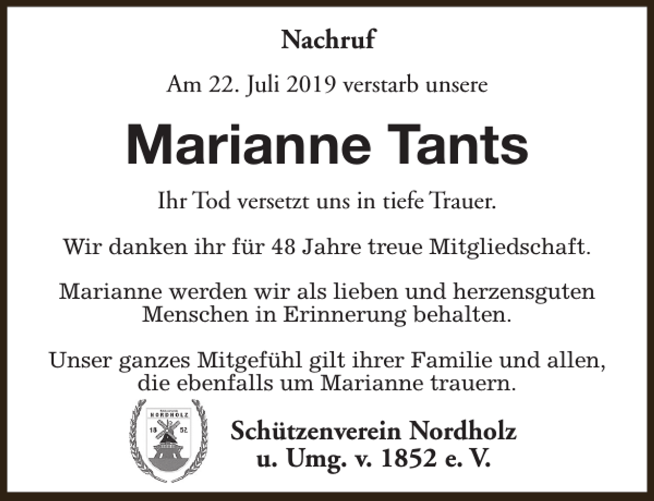 <p>Nachruf<br />Am 22. Juli 2019 verstarb unsere</p><p>Marianne Tants<br />Ihr Tod versetzt uns in tiefe Trauer.<br />Wir danken ihr für 48 Jahre treue Mitgliedschaft.<br />Marianne werden wir als lieben und herzensguten<br />Menschen in Erinnerung behalten.<br />Unser ganzes Mitgefühl gilt ihrer Familie und allen,<br />die ebenfalls um Marianne trauern.</p><p>Schützenverein Nordholz<br />u. Umg. v. 1852 e. V.</p>