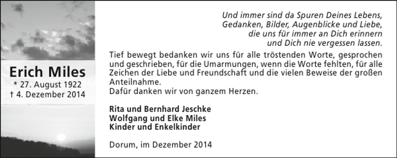 <p>Erich Miles<br />* 27. August 1922<br />† 4. Dezember 2014</p><p>Und immer sind da Spuren Deines Lebens,<br />Gedanken, Bilder, Augenblicke und Liebe,<br />die uns für immer an Dich erinnern<br />und Dich nie vergessen lassen.<br />Tief bewegt bedanken wir uns für alle tröstenden Worte, gesprochen<br />und geschrieben, für die Umarmungen, wenn die Worte fehlten, für alle<br />Zeichen der Liebe und Freundschaft und die vielen Beweise der großen<br />Anteilnahme.<br />Dafür danken wir von ganzem Herzen.<br />Rita und Bernhard Jeschke<br />Wolfgang und Elke Miles<br />Kinder und Enkelkinder<br />Dorum, im Dezember 2014</p>