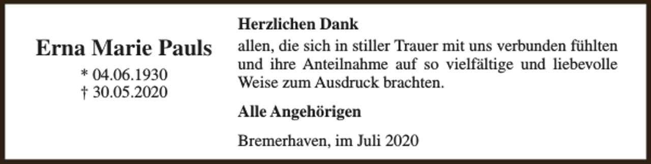 <p>Erna Marie Pauls<br />* 04.06.1930<br />† 30.05.2020</p><p>Herzlichen Dank<br />allen, die sich in stiller Trauer mit uns verbunden fühlten<br />und ihre Anteilnahme auf so vielfältige und liebevolle<br />Weise zum Ausdruck brachten.<br />Alle Angehörigen<br />Bremerhaven, im Juli 2020</p>