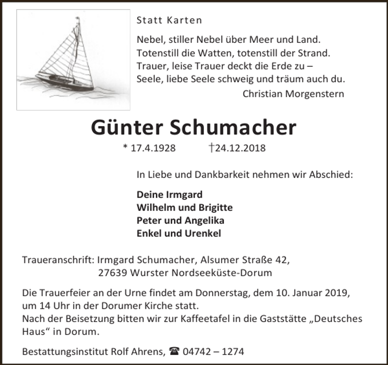 <p>Statt Karte n<br />Nebel, stiller Nebel über Meer und Land.<br />Totenstill die Watten, totenstill der Strand.<br />Trauer, leise Trauer deckt die Erde zu –<br />Seele, liebe Seele schweig und träum auch du.<br />Christian Morgenstern</p><p>Günter Schumacher<br />* 17.4.1928</p><p>†24.12.2018</p><p>In Liebe und Dankbarkeit nehmen wir Abschied:<br />Deine Irmgard<br />Wilhelm und Brigitte<br />Peter und Angelika<br />Enkel und Urenkel<br />Traueranschrift: Irmgard Schumacher, Alsumer Straße 42,<br />27639 Wurster Nordseeküste-Dorum<br />Die Trauerfeier an der Urne findet am Donnerstag, dem 10. Januar 2019,<br />um 14 Uhr in der Dorumer Kirche statt.<br />Nach der Beisetzung bitten wir zur Kaffeetafel in die Gaststätte „Deutsches<br />Haus“ in Dorum.<br />Bestattungsinstitut Rolf Ahrens,  04742 – 1274</p>