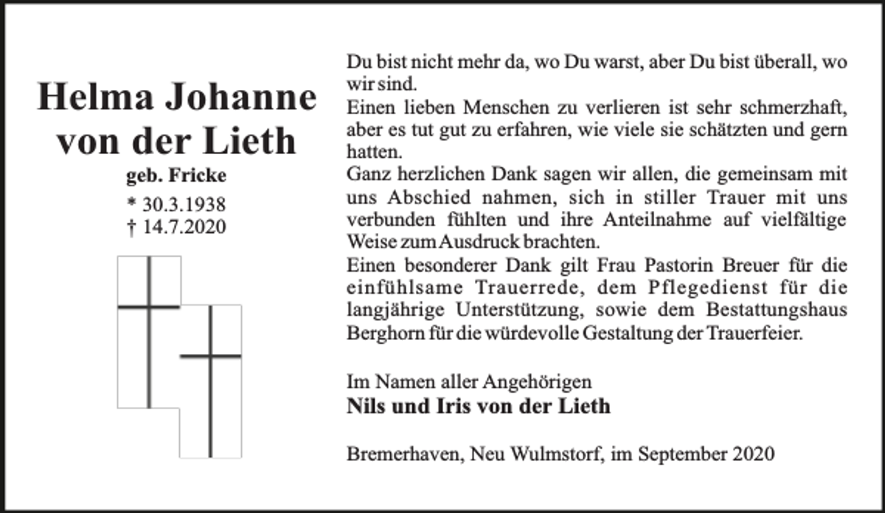<p>Helma Johanne<br />von der Lieth<br />geb. Fricke<br />* 30.3.1938<br />† 14.7.2020</p><p>Du bist nicht mehr da, wo Du warst, aber Du bist überall, wo<br />wir sind.<br />Einen lieben Menschen zu verlieren ist sehr schmerzhaft,<br />aber es tut gut zu erfahren, wie viele sie schätzten und gern<br />hatten.<br />Ganz herzlichen Dank sagen wir allen, die gemeinsam mit<br />uns Abschied nahmen, sich in stiller Trauer mit uns<br />verbunden fühlten und ihre Anteilnahme auf vielfältige<br />Weise zumAusdruck brachten.<br />Einen besonderer Dank gilt Frau Pastorin Breuer für die<br />einfühlsame Trauerrede, dem Pflegedienst für die<br />langjährige Unterstützung, sowie dem Bestattungshaus<br />Berghorn für die würdevolle Gestaltung der Trauerfeier.<br />Im Namen aller Angehörigen</p><p>Nils und Iris von der Lieth<br />Bremerhaven, Neu Wulmstorf, im September 2020</p>