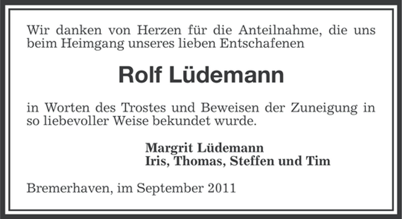 <p>Wir danken von Herzen für die Anteilnahme, die uns<br />beim Heimgang unseres lieben Entschafenen</p><p>Rolf Lüdemann<br />in Worten des Trostes und Beweisen der Zuneigung in<br />so liebevoller Weise bekundet wurde.<br />Margrit Lüdemann<br />Iris, Thomas, Steffen und Tim<br />Bremerhaven, im September 2011</p>