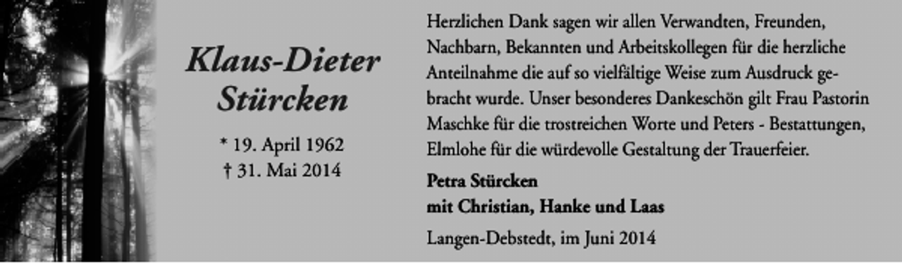 <p>Klaus-Dieter<br />Stürcken<br />* 19. April 1962<br />† 31. Mai 2014</p><p>Herzlichen Dank sagen wir allen Verwandten, Freunden,<br />Nachbarn, Bekannten und Arbeitskollegen für die herzliche<br />Anteilnahme die auf so vielfältige Weise zum Ausdruck gebracht wurde. Unser besonderes Dankeschön gilt Frau Pastorin<br />Maschke für die trostreichen Worte und Peters - Bestattungen,<br />Elmlohe für die würdevolle Gestaltung der Trauerfeier.<br />Petra Stürcken<br />mit Christian, Hanke und Laas<br />Langen-Debstedt, im Juni 2014</p>