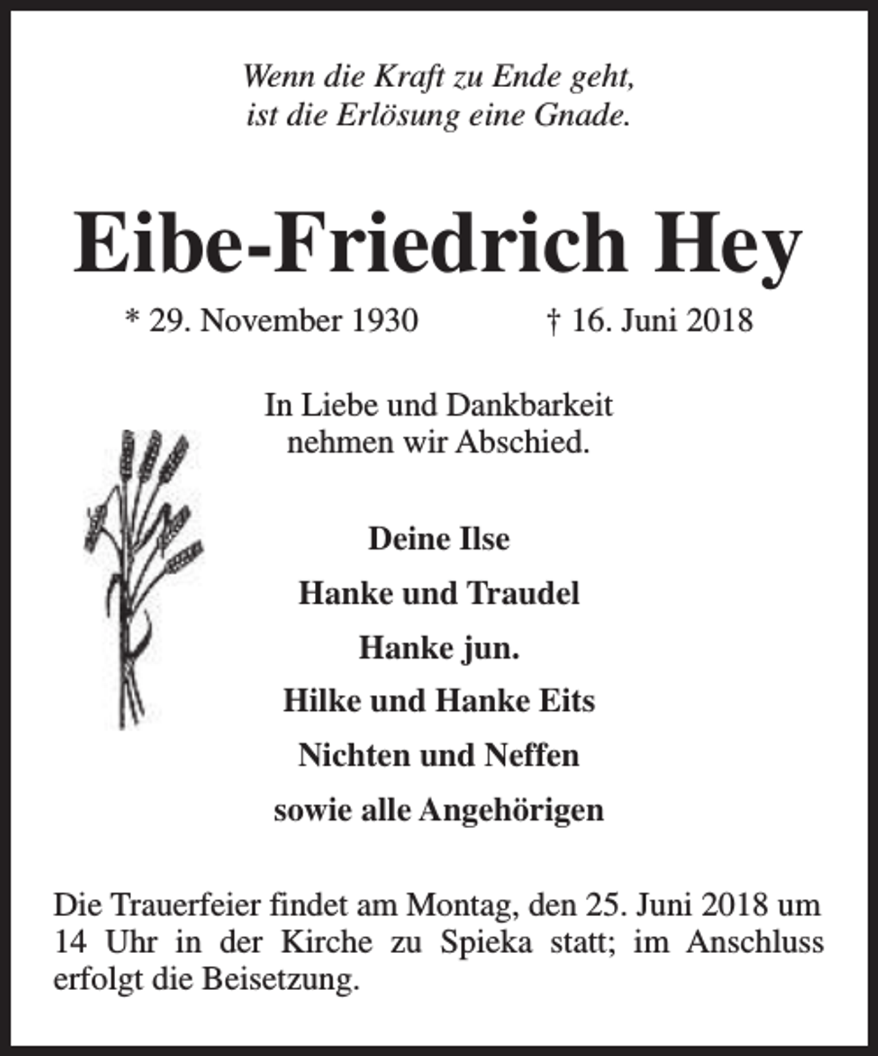 <p>Wenn die Kraft zu Ende geht,<br />ist die Erlösung eine Gnade.</p><p>Eibe-Friedrich Hey<br />* 29. November 1930</p><p>† 16. Juni 2018</p><p>In Liebe und Dankbarkeit<br />nehmen wir Abschied.<br />Deine Ilse<br />Hanke und Traudel<br />Hanke jun.<br />Hilke und Hanke Eits<br />Nichten und Neffen<br />sowie alle Angehörigen<br />Die Trauerfeier findet am Montag, den 25. Juni 2018 um<br />14 Uhr in der Kirche zu Spieka statt; im Anschluss<br />erfolgt die Beisetzung.</p>