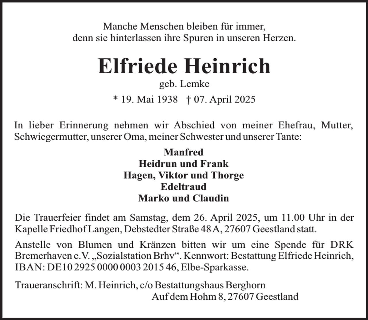 <p>Manche Menschen bleiben für immer,<br />denn sie hinterlassen ihre Spuren in unseren Herzen.</p><p>Elfriede Heinrich<br />geb. Lemke</p><p>* 19. Mai 1938 † 07. April 2025<br />In lieber Erinnerung nehmen wir Abschied von meiner Ehefrau, Mutter,<br />Schwiegermutter, unserer Oma, meiner Schwester und unserer Tante:<br />Manfred<br />Heidrun und Frank<br />Hagen, Viktor und Thorge<br />Edeltraud<br />Marko und Claudin<br />Die Trauerfeier findet am Samstag, dem 26. April 2025, um 11.00 Uhr in der<br />Kapelle Friedhof Langen, Debstedter Straße 48A, 27607 Geestland statt.<br />Anstelle von Blumen und Kränzen bitten wir um eine Spende für DRK<br />Bremerhaven e.V. „Sozialstation Brhv“. Kennwort: Bestattung Elfriede Heinrich,<br />IBAN: DE10 2925 03 2015 46, Elbe-Sparkasse.<br />Traueranschrift: M. Heinrich, c/o Bestattungshaus Berghorn<br />Auf dem Hohm 8, 27607 Geestland</p>