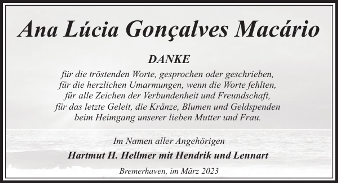 <p>Ana Lúcia Gonҫalves Macário<br />DANKE<br />für die tröstenden Worte, gesprochen oder geschrieben,<br />für die herzlichen Umarmungen, wenn die Worte fehlten,<br />für alle Zeichen der Verbundenheit und Freundschaft,<br />für das letzte Geleit, die Kränze, Blumen und Geldspenden<br />beim Heimgang unserer lieben Mutter und Frau.<br />Im Namen aller Angehörigen</p><p>Hartmut H. Hellmer mit Hendrik und Lennart<br />Bremerhaven, im März 2023</p>