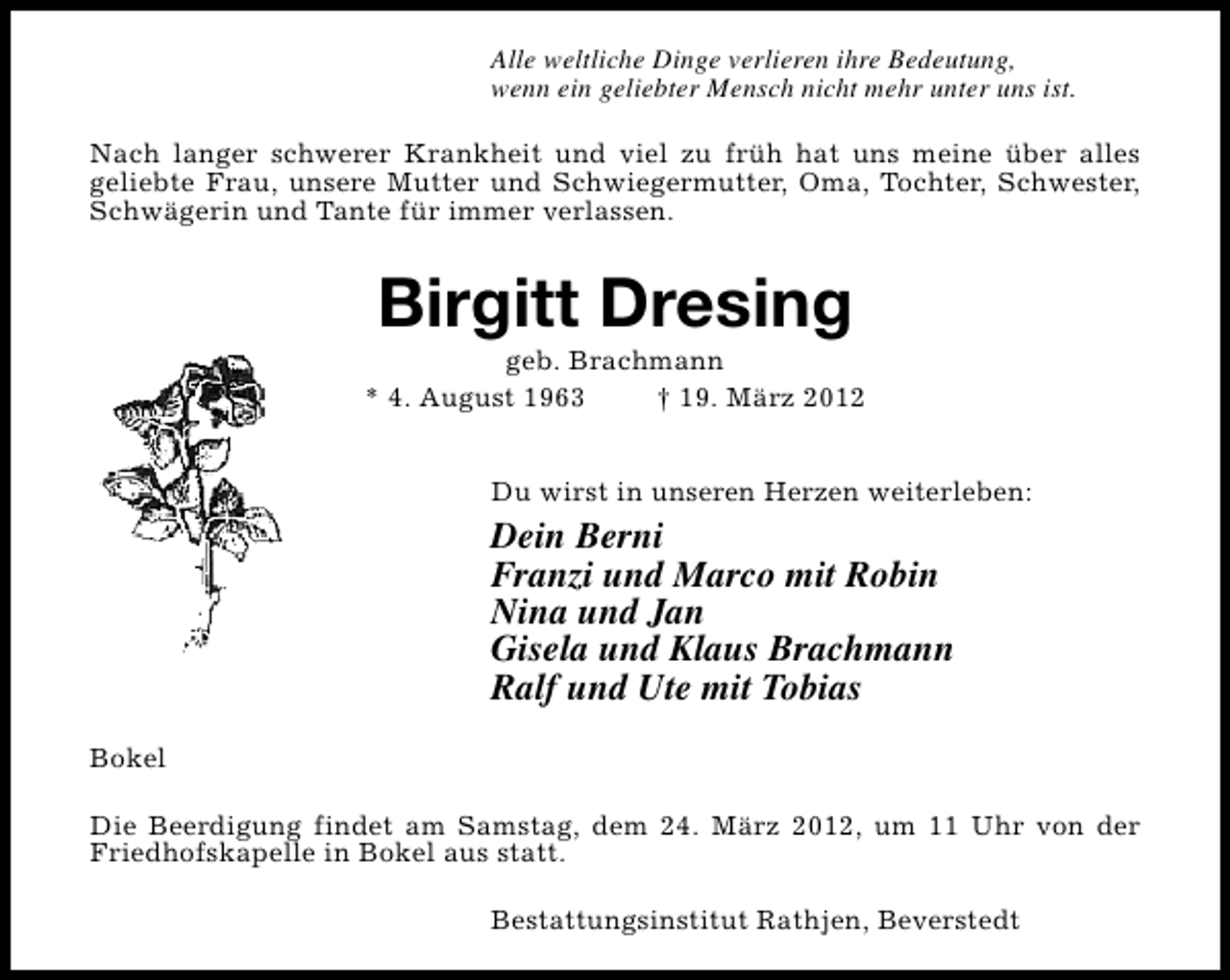 <p>Alle weltliche Dinge verlieren ihre Bedeutung,<br />wenn ein geliebter Mensch nicht mehr unter uns ist.<br />Nach langer schwerer Krankheit und viel zu früh hat uns meine über alles<br />geliebte Frau, unsere Mutter und Schwiegermutter, Oma, Tochter, Schwester,<br />Schwägerin und Tante für immer verlassen.</p>
<p>Birgitt Dresing</p>
<p>geb. Brachmann<br />* 4. August 1963<br />† 19. März 2012<br />Du wirst in unseren Herzen weiterleben:</p>
<p>Dein Berni<br />Franzi und Marco mit Robin<br />Nina und Jan<br />Gisela und Klaus Brachmann<br />Ralf und Ute mit Tobias<br />Bokel<br />Die Beerdigung findet am Samstag, dem 24. März 2012, um 11 Uhr von der<br />Friedhofskapelle in Bokel aus statt.<br />Bestattungsinstitut Rathjen, Beverstedt</p>