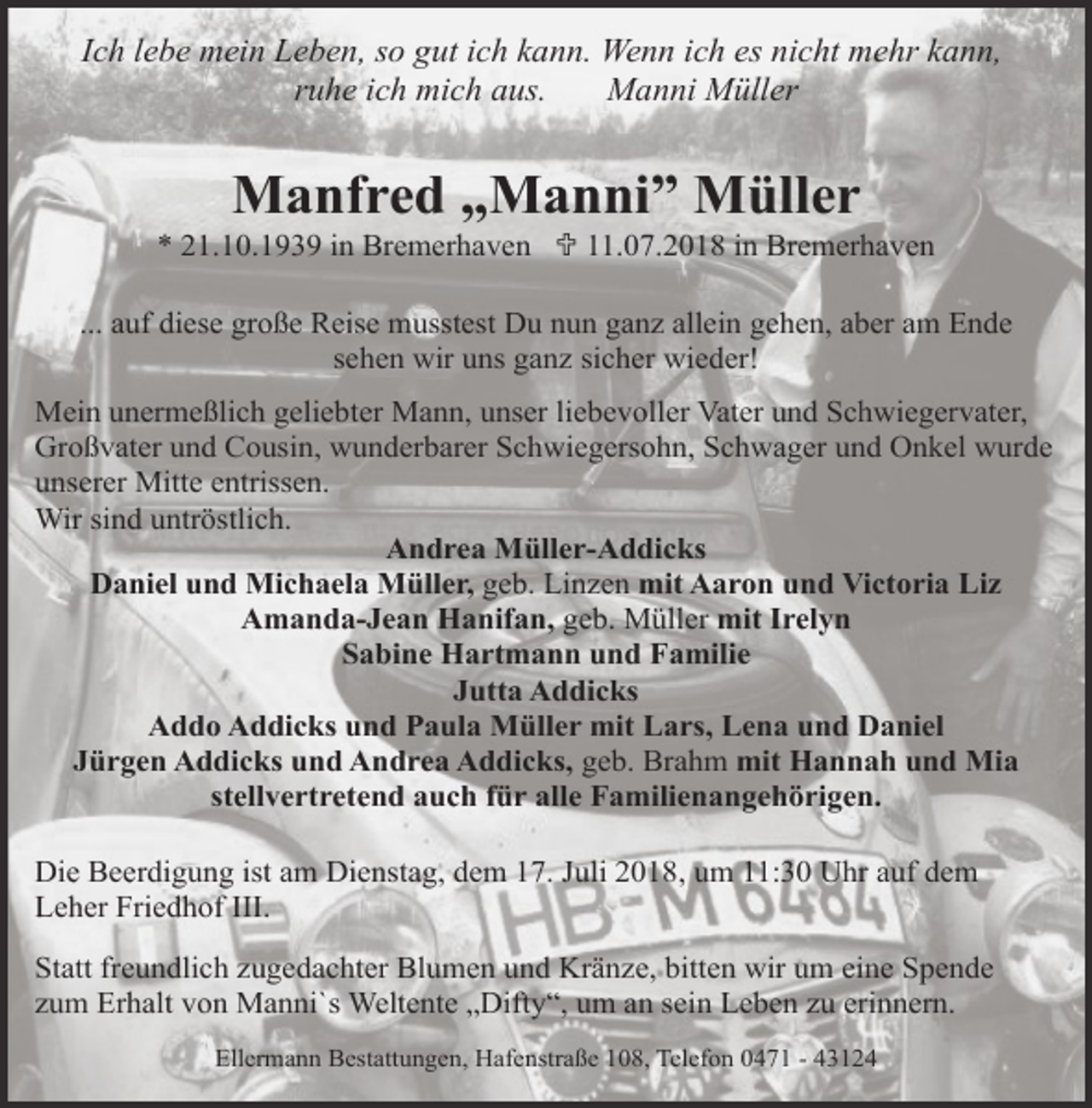 <p>Ich lebe mein Leben, so gut ich kann. Wenn ich es nicht mehr kann,<br />ruhe ich mich aus.<br />Manni Müller</p><p>Manfred „Manni” Müller</p><p>* 21.10.1939 in Bremerhaven U 11.07.2018 in Bremerhaven<br />... auf diese große Reise musstest Du nun ganz allein gehen, aber am Ende<br />sehen wir uns ganz sicher wieder!<br />Mein unermeßlich geliebter Mann, unser liebevoller Vater und Schwiegervater,<br />Großvater und Cousin, wunderbarer Schwiegersohn, Schwager und Onkel wurde<br />unserer Mitte entrissen.<br />Wir sind untröstlich.<br />Andrea Müller-Addicks<br />Daniel und Michaela Müller, geb. Linzen mit Aaron und Victoria Liz<br />Amanda-Jean Hanifan, geb. Müller mit Irelyn<br />Sabine Hartmann und Familie<br />Jutta Addicks<br />Addo Addicks und Paula Müller mit Lars, Lena und Daniel<br />Jürgen Addicks und Andrea Addicks, geb. Brahm mit Hannah und Mia<br />stellvertretend auch für alle Familienangehörigen.<br />Die Beerdigung ist am Dienstag, dem 17. Juli 2018, um 11:30 Uhr auf dem<br />Leher Friedhof III.<br />Statt freundlich zugedachter Blumen und Kränze, bitten wir um eine Spende<br />zum Erhalt von Manni`s Weltente „Difty“, um an sein Leben zu erinnern.<br />Ellermann Bestattungen, Hafenstraße 108, Telefon 0471 - 43124</p>