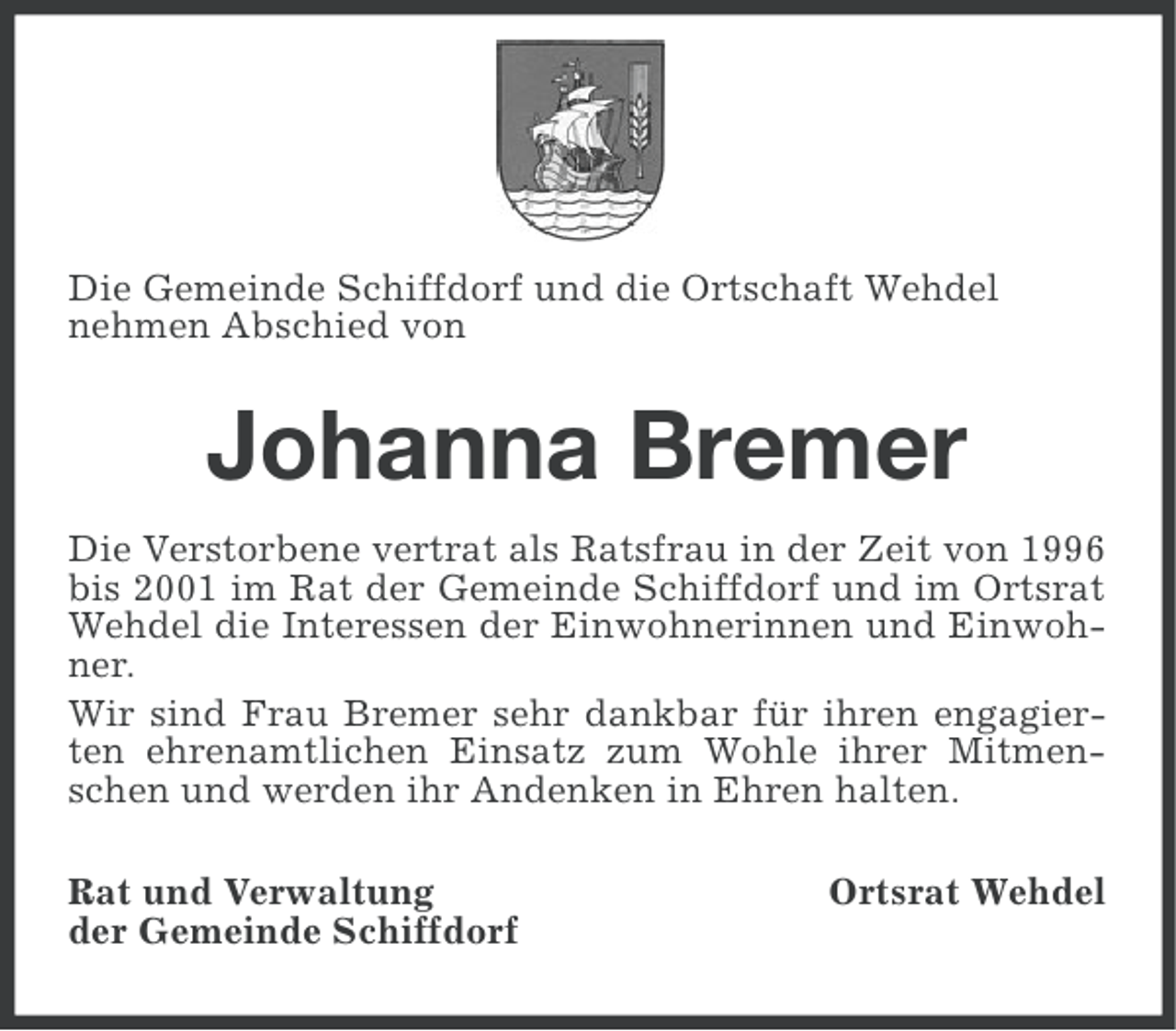 <p>Die Gemeinde Schiffdorf und die Ortschaft Wehdel<br />nehmen Abschied von</p><p>Johanna Bremer<br />Die Verstorbene vertrat als Ratsfrau in der Zeit von 1996<br />bis 2001 im Rat der Gemeinde Schiffdorf und im Ortsrat<br />Wehdel die Interessen der Einwohnerinnen und Einwohner.<br />Wir sind Frau Bremer sehr dankbar für ihren engagierten ehrenamtlichen Einsatz zum Wohle ihrer Mitmenschen und werden ihr Andenken in Ehren halten.<br />Rat und Verwaltung<br />der Gemeinde Schiffdorf</p><p>Ortsrat Wehdel</p>