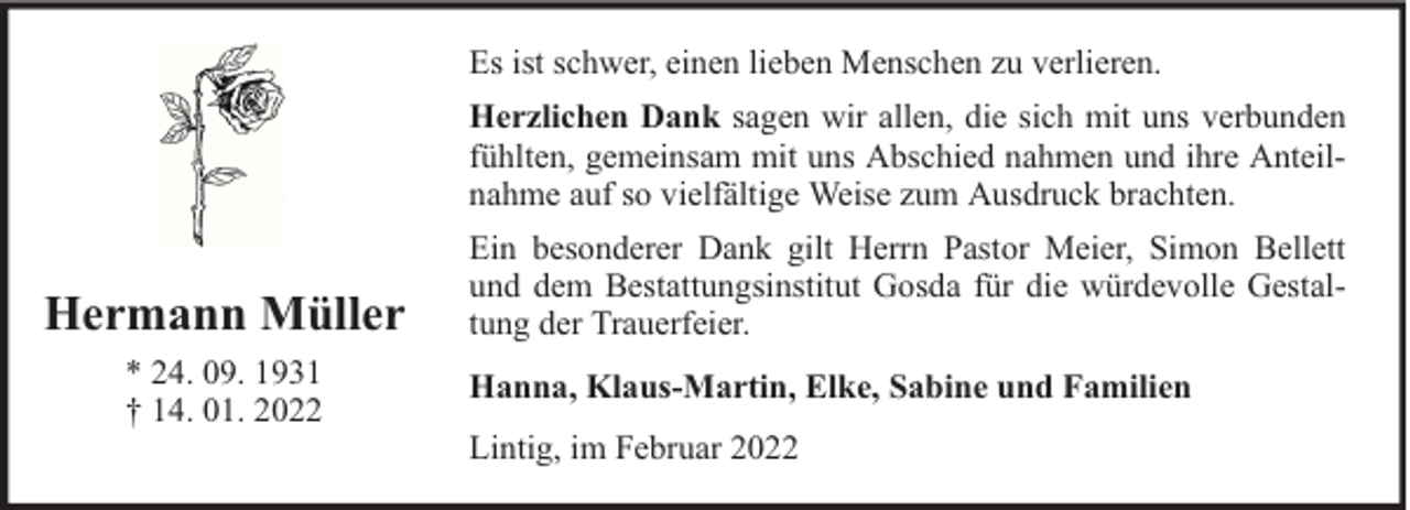 <p>Es ist schwer, einen lieben Menschen zu verlieren.<br />Herzlichen Dank sagen wir allen, die sich mit uns verbunden<br />fühlten, gemeinsam mit uns Abschied nahmen und ihre Anteilnahme auf so vielfältige Weise zum Ausdruck brachten.</p><p>Hermann Müller<br />* 24. 09. 1931<br />† 14. 01. 2022</p><p>Ein besonderer Dank gilt Herrn Pastor Meier, Simon Bellett<br />und dem Bestattungsinstitut Gosda für die würdevolle Gestaltung der Trauerfeier.<br />Hanna, Klaus-Martin, Elke, Sabine und Familien<br />Lintig, im Februar 2022</p>
