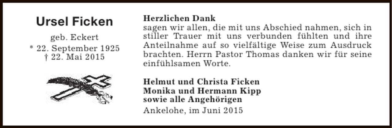 <p>Ursel Ficken<br />geb. Eckert<br />* 22. September 1925<br />† 22. Mai 2015</p><p>Herzlichen Dank<br />sagen wir allen, die mit uns Abschied nahmen, sich in<br />stiller Trauer mit uns verbunden fühlten und ihre<br />Anteilnahme auf so vielfältige Weise zum Ausdruck<br />brachten. Herrn Pastor Thomas danken wir für seine<br />einfühlsamen Worte.<br />Helmut und Christa Ficken<br />Monika und Hermann Kipp<br />sowie alle Angehörigen<br />Ankelohe, im Juni 2015</p>