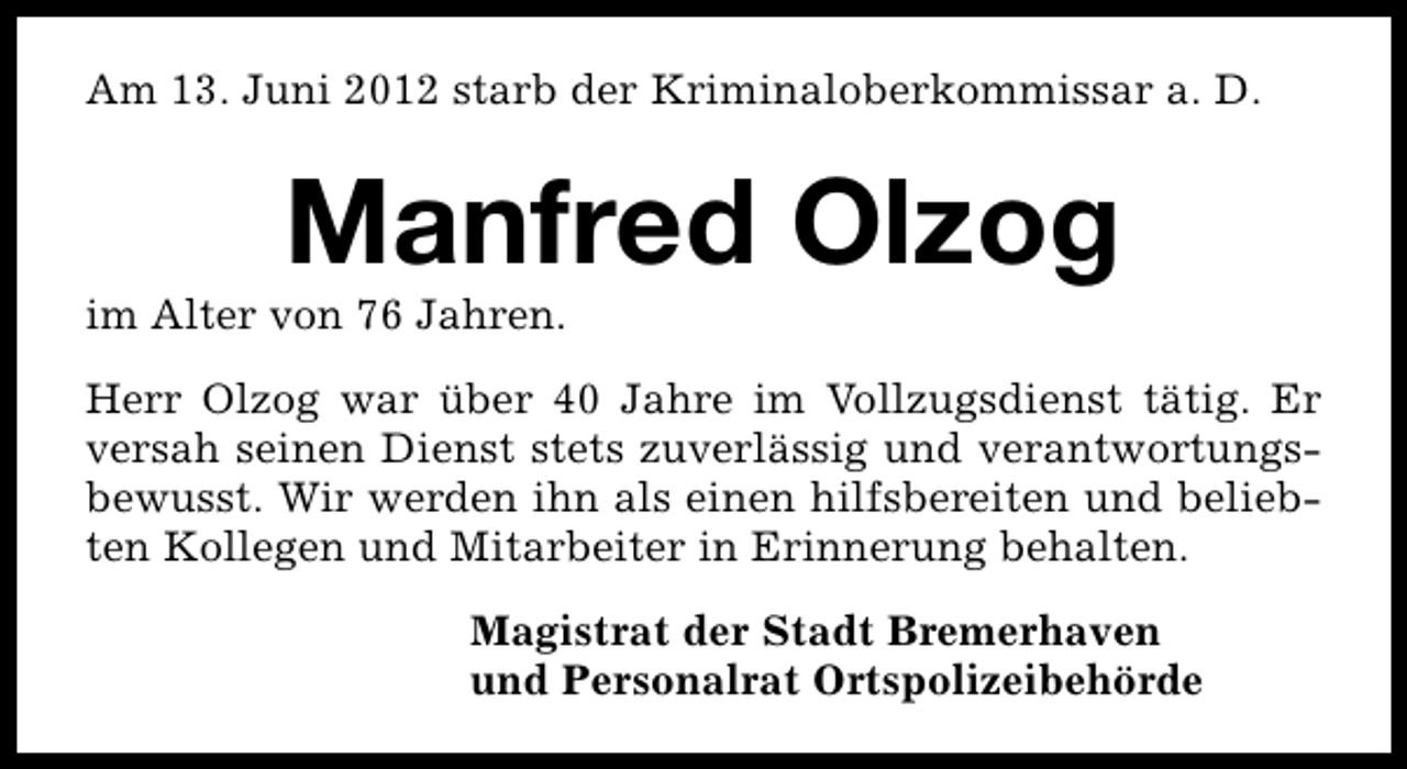 <p>Am 13. Juni 2012 starb der Kriminaloberkommissar a. D.</p><p>Manfred Olzog</p><p>im Alter von 76 Jahren.</p><p>Herr Olzog war über 40 Jahre im Vollzugsdienst tätig. Er<br />versah seinen Dienst stets zuverlässig und verantwortungsbewusst. Wir werden ihn als einen hilfsbereiten und beliebten Kollegen und Mitarbeiter in Erinnerung behalten.<br />Magistrat der Stadt Bremerhaven<br />und Personalrat Ortspolizeibehörde</p>