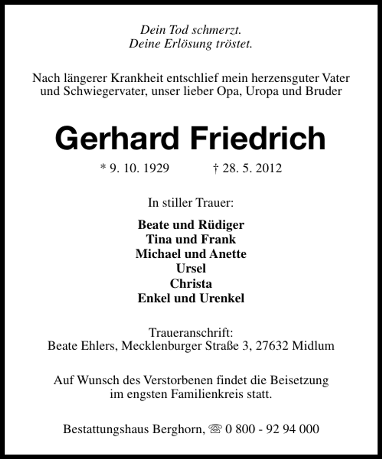 <p>Dein Tod schmerzt.<br />Deine Erlösung tröstet.<br />Nach längerer Krankheit entschlief mein herzensguter Vater<br />und Schwiegervater, unser lieber Opa, Uropa und Bruder</p><p>Gerhard Friedrich<br />* 9. 10. 1929</p><p>† 28. 5. 2012</p><p>In stiller Trauer:<br />Beate und Rüdiger<br />Tina und Frank<br />Michael und Anette<br />Ursel<br />Christa<br />Enkel und Urenkel<br />Traueranschrift:<br />Beate Ehlers, Mecklenburger Straße 3, 27632 Midlum<br />Auf Wunsch des Verstorbenen findet die Beisetzung<br />im engsten Familienkreis statt.<br />Bestattungshaus Berghorn, s 0 800 - 92 94 000</p>