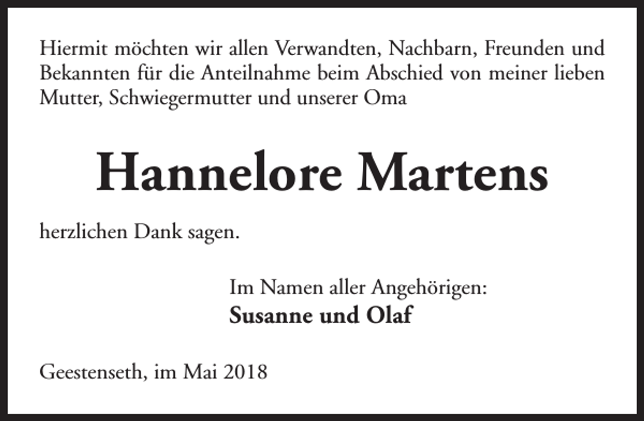 <p>Hiermit möchten wir allen Verwandten, Nachbarn, Freunden und<br />Bekannten für die Anteilnahme beim Abschied von meiner lieben<br />Mutter, Schwiegermutter und unserer Oma</p><p>Hannelore Martens<br />herzlichen Dank sagen.<br />Im Namen aller Angehörigen:</p><p>Susanne und Olaf</p><p>Geestenseth, im Mai 2018</p>