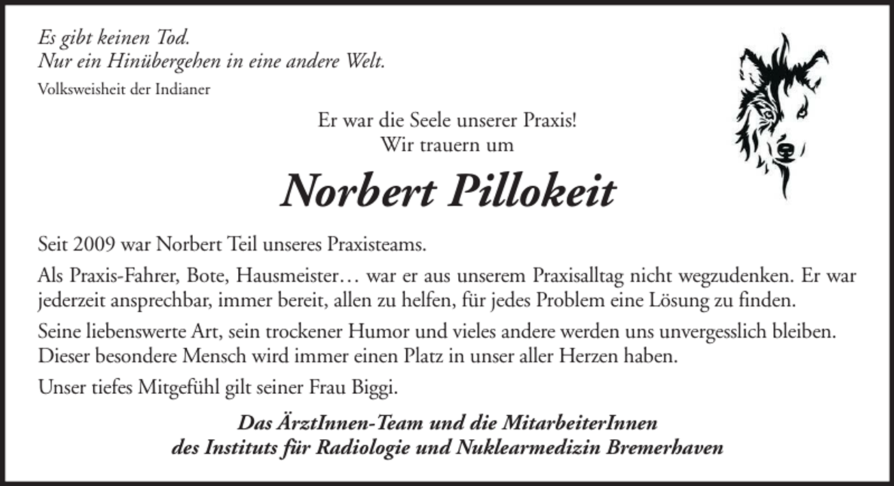 <p>Es gibt keinen Tod.<br />Nur ein Hinübergehen in eine andere Welt.<br />Volksweisheit der Indianer</p><p>Er war die Seele unserer Praxis!<br />Wir trauern um</p><p>Norbert Pillokeit<br />Seit 2009 war Norbert Teil unseres Praxisteams.<br />Als Praxis-Fahrer, Bote, Hausmeister… war er aus unserem Praxisalltag nicht wegzudenken. Er war<br />jederzeit ansprechbar, immer bereit, allen zu helfen, für jedes Problem eine Lösung zu finden.<br />Seine liebenswerte Art, sein trockener Humor und vieles andere werden uns unvergesslich bleiben.<br />Dieser besondere Mensch wird immer einen Platz in unser aller Herzen haben.<br />Unser tiefes Mitgefühl gilt seiner Frau Biggi.<br />Das ÄrztInnen-Team und die MitarbeiterInnen<br />des Instituts für Radiologie und Nuklearmedizin Bremerhaven</p>