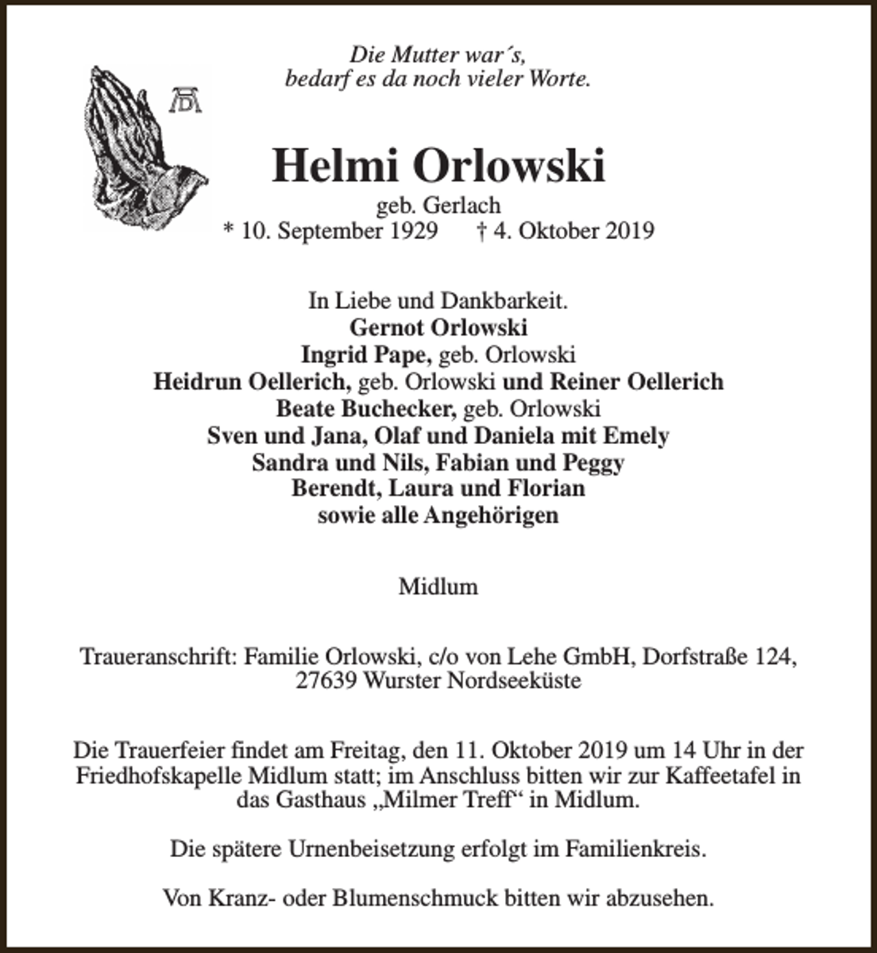 <p>Die Mutter war´s,<br />bedarf es da noch vieler Worte.</p><p>Helmi Orlowski</p><p>geb. Gerlach<br />* 10. September 1929<br />† 4. Oktober 2019<br />In Liebe und Dankbarkeit.<br />Gernot Orlowski<br />Ingrid Pape, geb. Orlowski<br />Heidrun Oellerich, geb. Orlowski und Reiner Oellerich<br />Beate Buchecker, geb. Orlowski<br />Sven und Jana, Olaf und Daniela mit Emely<br />Sandra und Nils, Fabian und Peggy<br />Berendt, Laura und Florian<br />sowie alle Angehörigen<br />Midlum<br />Traueranschrift: Familie Orlowski, c/o von Lehe GmbH, Dorfstraße 124,<br />27639 Wurster Nordseeküste<br />Die Trauerfeier findet am Freitag, den 11. Oktober 2019 um 14 Uhr in der<br />Friedhofskapelle Midlum statt; im Anschluss bitten wir zur Kaffeetafel in<br />das Gasthaus „Milmer Treff“ in Midlum.<br />Die spätere Urnenbeisetzung erfolgt im Familienkreis.<br />Von Kranz- oder Blumenschmuck bitten wir abzusehen.</p>