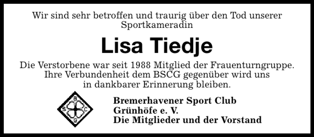 <p>Wir sind sehr betroffen und traurig über den Tod unserer<br />Sportkameradin</p><p>Lisa Tiedje</p><p>Die Verstorbene war seit 1988 Mitglied der Frauenturngruppe.<br />Ihre Verbundenheit dem BSCG gegenüber wird uns<br />in dankbarer Erinnerung bleiben.<br />Bremerhavener Sport Club<br />Grünhöfe e. V.<br />Die Mitglieder und der Vorstand</p>