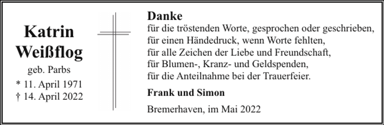 <p>Katrin<br />Weißflog</p><p>geb. Parbs<br />* 11. April 1971<br />† 14. April 2022</p><p>Danke</p><p>für die tröstenden Worte, gesprochen oder geschrieben,<br />für einen Händedruck, wenn Worte fehlten,<br />für alle Zeichen der Liebe und Freundschaft,<br />für Blumen-, Kranz- und Geldspenden,<br />für die Anteilnahme bei der Trauerfeier.<br />Frank und Simon<br />Bremerhaven, im Mai 2022</p>