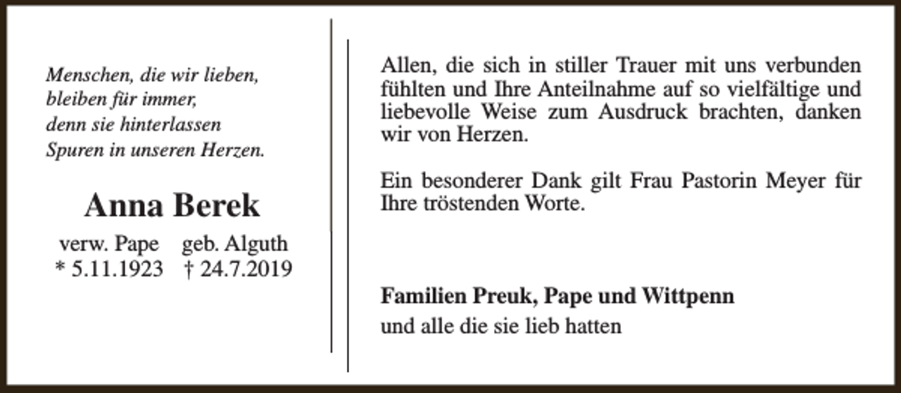 <p>Menschen, die wir lieben,<br />bleiben für immer,<br />denn sie hinterlassen<br />Spuren in unseren Herzen.</p><p>Anna Berek<br />verw. Pape geb. Alguth<br />* 5.11.1923 † 24.7.2019</p><p>Allen, die sich in stiller Trauer mit uns verbunden<br />fühlten und Ihre Anteilnahme auf so vielfältige und<br />liebevolle Weise zum Ausdruck brachten, danken<br />wir von Herzen.<br />Ein besonderer Dank gilt Frau Pastorin Meyer für<br />Ihre tröstenden Worte.</p><p>Familien Preuk, Pape und Wittpenn<br />und alle die sie lieb hatten</p>