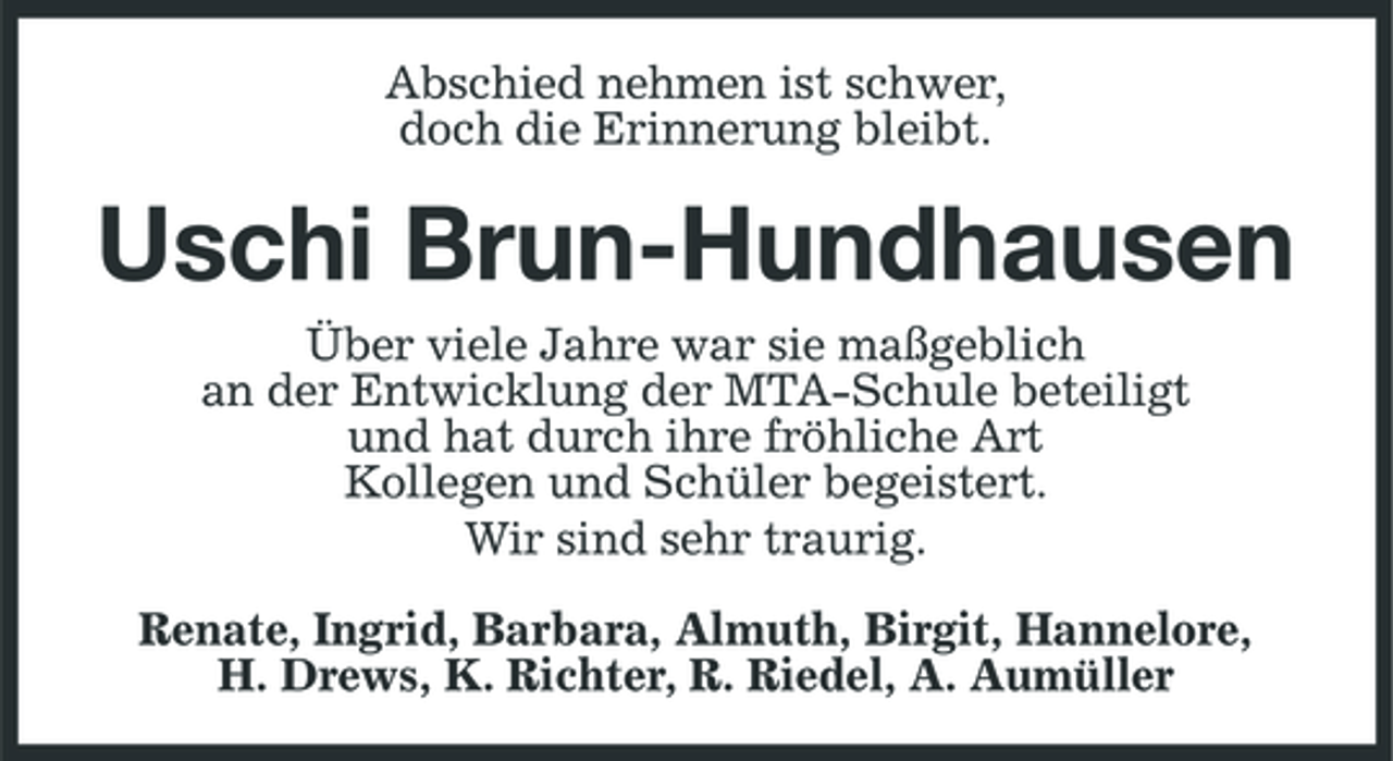 <p>Abschied nehmen ist schwer, doch die Erinnerung bleibt.</p><p>Uschi Brun-Hundhausen<br />Über viele Jahre war sie maßgeblich an der Entwicklung der MTA-Schule beteiligt und hat durch ihre fröhliche Art Kollegen und Schüler begeistert. Wir sind sehr traurig. Renate, Ingrid, Barbara, Almuth, Birgit, Hannelore, H. Drews, K. Richter, R. Riedel, A. Aumüller</p>