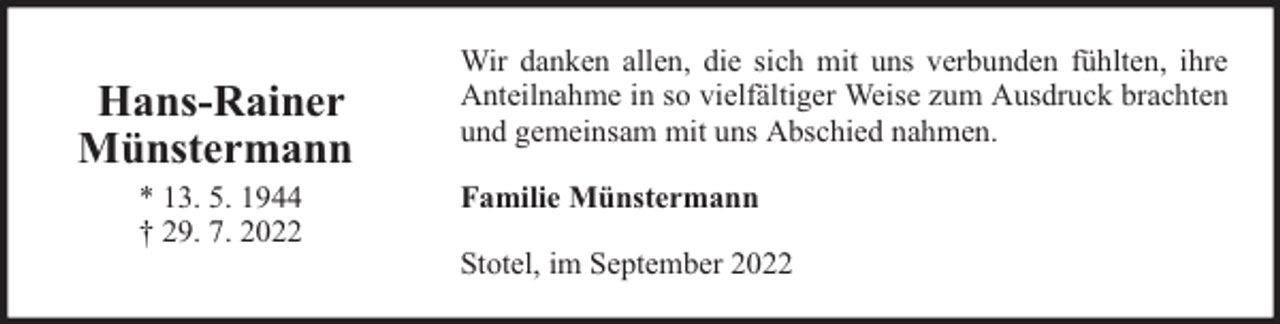 <p>Hans-Rainer<br />Münstermann<br />* 13. 5. 1944<br />† 29. 7. 2022</p><p>Wir danken allen, die sich mit uns verbunden fühlten, ihre<br />Anteilnahme in so vielfältiger Weise zum Ausdruck brachten<br />und gemeinsam mit uns Abschied nahmen.<br />Familie Münstermann<br />Stotel, im September 2022</p>