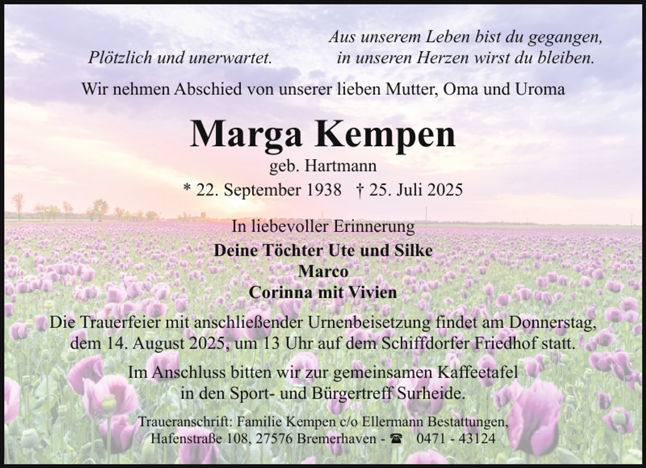 <p>Plötzlich und unerwartet.</p><p>Aus unserem Leben bist du gegangen,<br />in unseren Herzen wirst du bleiben.</p><p>Wir nehmen Abschied von unserer lieben Mutter, Oma und Uroma</p><p>Marga Kempen</p><p>geb. Hartmann<br />* 22. September 1938 † 25. Juli 2025<br />In liebevoller Erinnerung<br />Deine Töchter Ute und Silke<br />Marco<br />Corinna mit Vivien<br />Die Trauerfeier mit anschließender Urnenbeisetzung findet am Donnerstag,<br />dem 14. August 2025, um 13 Uhr auf dem Schiffdorfer Friedhof statt.<br />Im Anschluss bitten wir zur gemeinsamen Kaffeetafel<br />in den Sport- und Bürgertreff Surheide.<br />Traueranschrift: Familie Kempen c/o Ellermann Bestattungen,<br />Hafenstraße 108, 27576 Bremerhaven - ( 0471 - 43124</p>