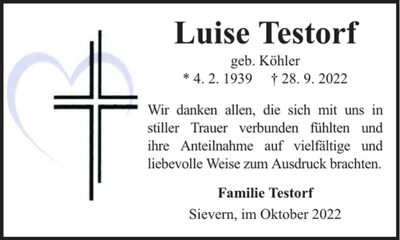 <p>Luise Testorf<br />geb. Köhler<br />* 4. 2. 1939 † 28. 9. 2022</p><p>Wir danken allen, die sich mit uns in<br />stiller Trauer verbunden fühlten und<br />ihre Anteilnahme auf vielfältige und<br />liebevolle Weise zum Ausdruck brachten.<br />Familie Testorf<br />Sievern, im Oktober 2022</p>