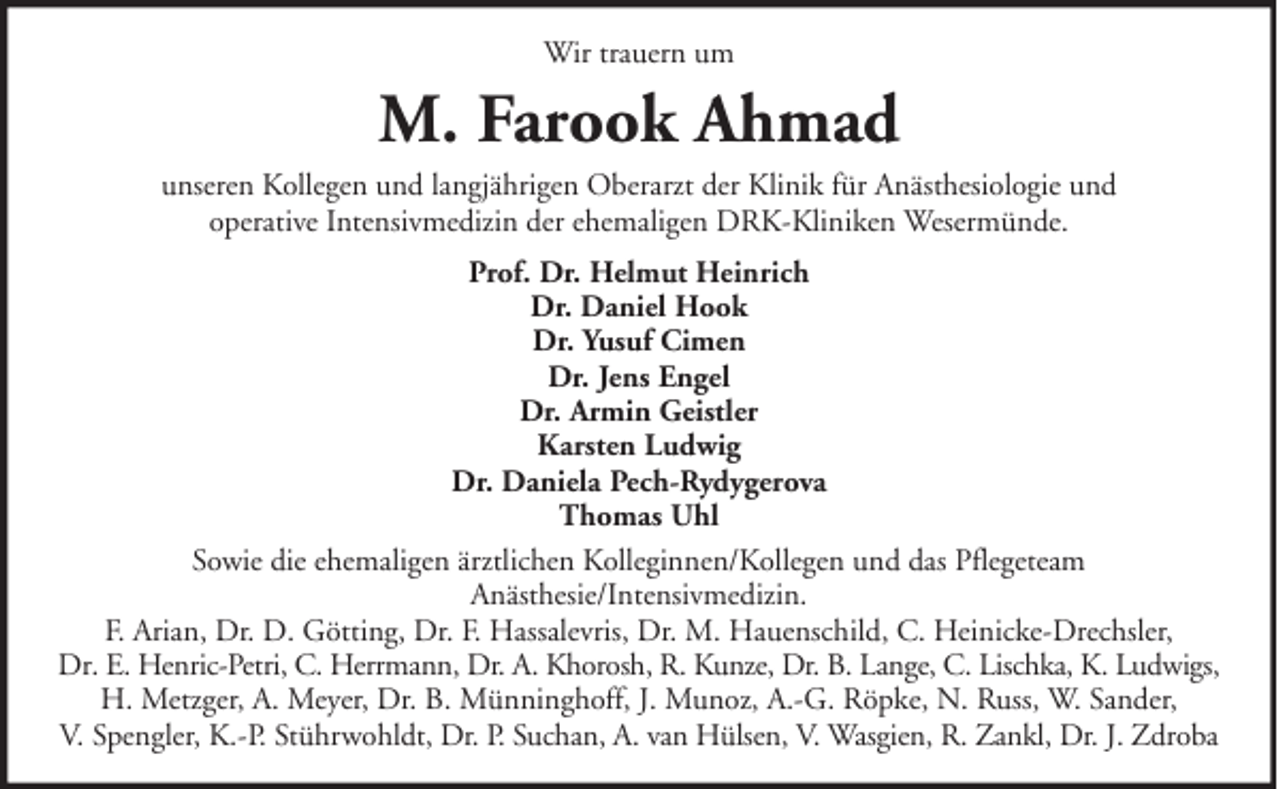 <p>Wir trauern um</p><p>M. Farook Ahmad<br />unseren Kollegen und langjährigen Oberarzt der Klinik für Anästhesiologie und<br />operative Intensivmedizin der ehemaligen DRK-Kliniken Wesermünde.<br />Prof. Dr. Helmut Heinrich<br />Dr. Daniel Hook<br />Dr. Yusuf Cimen<br />Dr. Jens Engel<br />Dr. Armin Geistler<br />Karsten Ludwig<br />Dr. Daniela Pech-Rydygerova<br />Thomas Uhl<br />Sowie die ehemaligen ärztlichen Kolleginnen/Kollegen und das Pflegeteam<br />Anästhesie/Intensivmedizin.<br />F. Arian, Dr. D. Götting, Dr. F. Hassalevris, Dr. M. Hauenschild, C. Heinicke-Drechsler,<br />Dr. E. Henric-Petri, C. Herrmann, Dr. A. Khorosh, R. Kunze, Dr. B. Lange, C. Lischka, K. Ludwigs,<br />H. Metzger, A. Meyer, Dr. B. Münninghoff, J. Munoz, A.-G. Röpke, N. Russ, W. Sander,<br />V. Spengler, K.-P. Stührwohldt, Dr. P. Suchan, A. van Hülsen, V. Wasgien, R. Zankl, Dr. J. Zdroba</p>