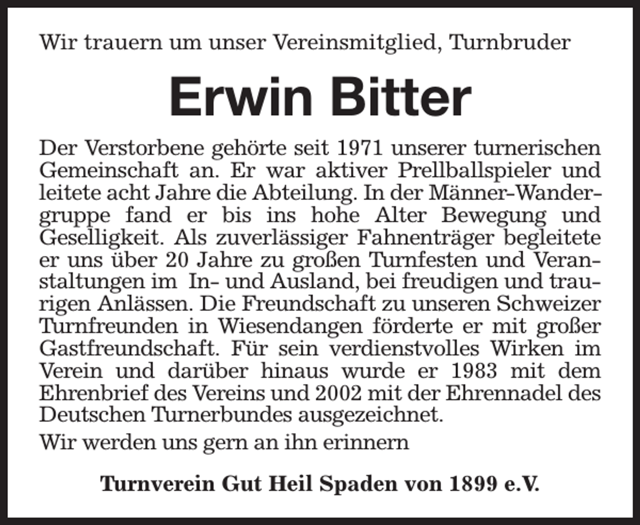 <p>Wir trauern um unser Vereinsmitglied, Turnbruder</p><p>Erwin Bitter<br />Der Verstorbene gehörte seit 1971 unserer turnerischen<br />Gemeinschaft an. Er war aktiver Prellballspieler und<br />leitete acht Jahre die Abteilung. In der Männer-Wandergruppe fand er bis ins hohe Alter Bewegung und<br />Geselligkeit. Als zuverlässiger Fahnenträger begleitete<br />er uns über 20 Jahre zu großen Turnfesten und Veranstaltungen im In- und Ausland, bei freudigen und traurigen Anlässen. Die Freundschaft zu unseren Schweizer<br />Turnfreunden in Wiesendangen förderte er mit großer<br />Gastfreundschaft. Für sein verdienstvolles Wirken im<br />Verein und darüber hinaus wurde er 1983 mit dem<br />Ehrenbrief des Vereins und 2002 mit der Ehrennadel des<br />Deutschen Turnerbundes ausgezeichnet.<br />Wir werden uns gern an ihn erinnern<br />Turnverein Gut Heil Spaden von 1899 e.V.</p>