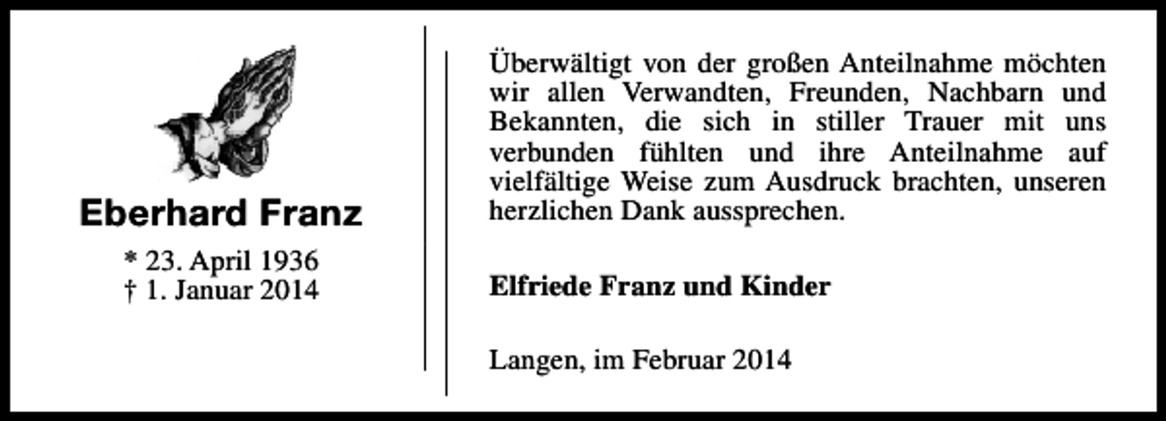 <p>Eberhard Franz<br />* 23. April 1936<br />† 1. Januar 2014</p><p>Überwältigt von der großen Anteilnahme möchten<br />wir allen Verwandten, Freunden, Nachbarn und<br />Bekannten, die sich in stiller Trauer mit uns<br />verbunden fühlten und ihre Anteilnahme auf<br />vielfältige Weise zum Ausdruck brachten, unseren<br />herzlichen Dank aussprechen.<br />Elfriede Franz und Kinder<br />Langen, im Februar 2014</p>
