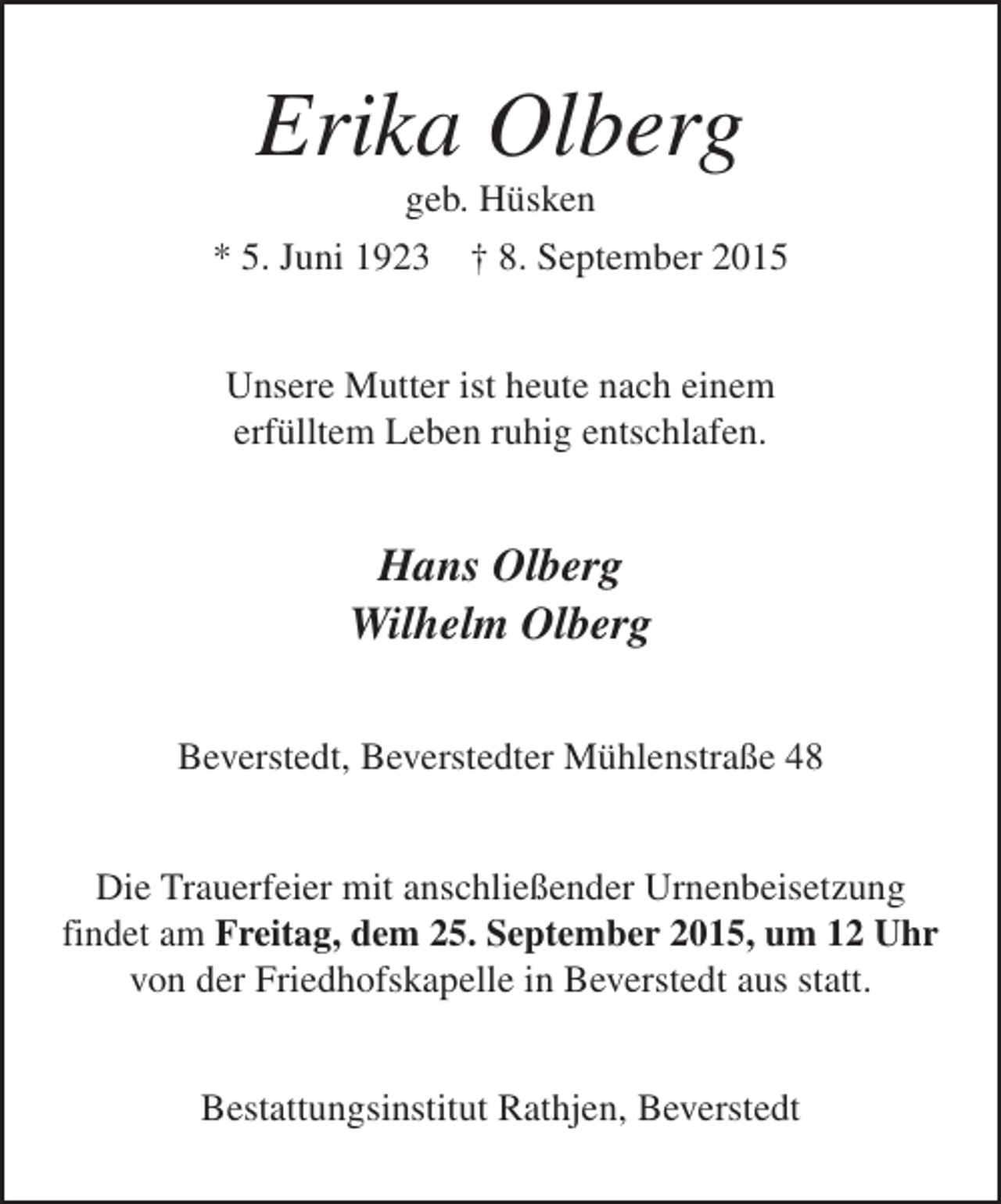 <p>Erika Olberg<br />geb. Hüsken</p><p>* 5. Juni 1923</p><p>† 8. September 2015</p><p>Unsere Mutter ist heute nach einem<br />erfülltem Leben ruhig entschlafen.</p><p>Hans Olberg<br />Wilhelm Olberg<br />Beverstedt, Beverstedter Mühlenstraße 48<br />Die Trauerfeier mit anschließender Urnenbeisetzung<br />findet am Freitag, dem 25. September 2015, um 12 Uhr<br />von der Friedhofskapelle in Beverstedt aus statt.<br />Bestattungsinstitut Rathjen, Beverstedt</p>