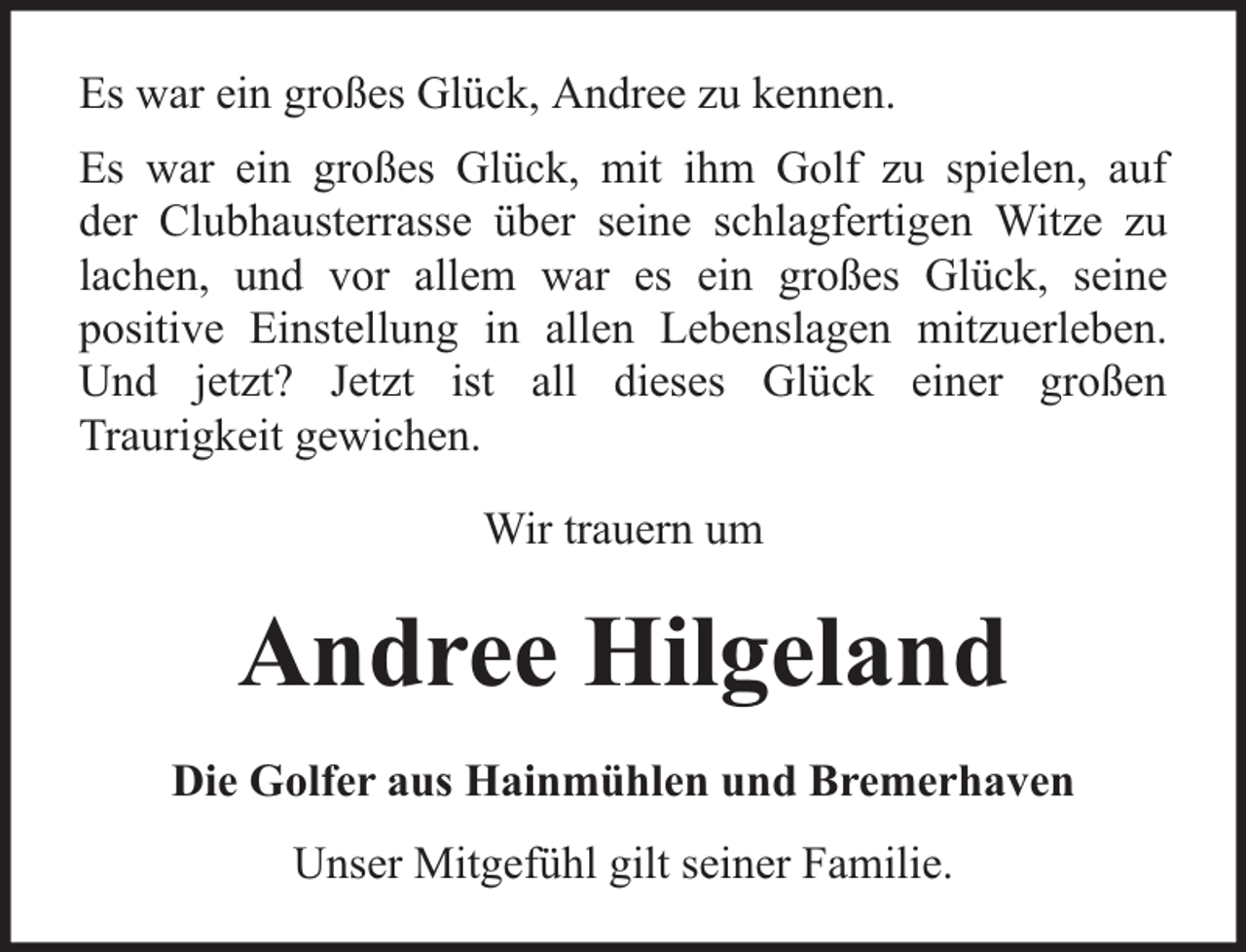 <p>Es war ein großes Glück, Andree zu kennen.<br />Es war ein großes Glück, mit ihm Golf zu spielen, auf<br />der Clubhausterrasse über seine schlagfertigen Witze zu<br />lachen, und vor allem war es ein großes Glück, seine<br />positive Einstellung in allen Lebenslagen mitzuerleben.<br />Und jetzt? Jetzt ist all dieses Glück einer großen<br />Traurigkeit gewichen.<br />Wir trauern um</p><p>Andree Hilgeland<br />Die Golfer aus Hainmühlen und Bremerhaven<br />Unser Mitgefühl gilt seiner Familie.</p>