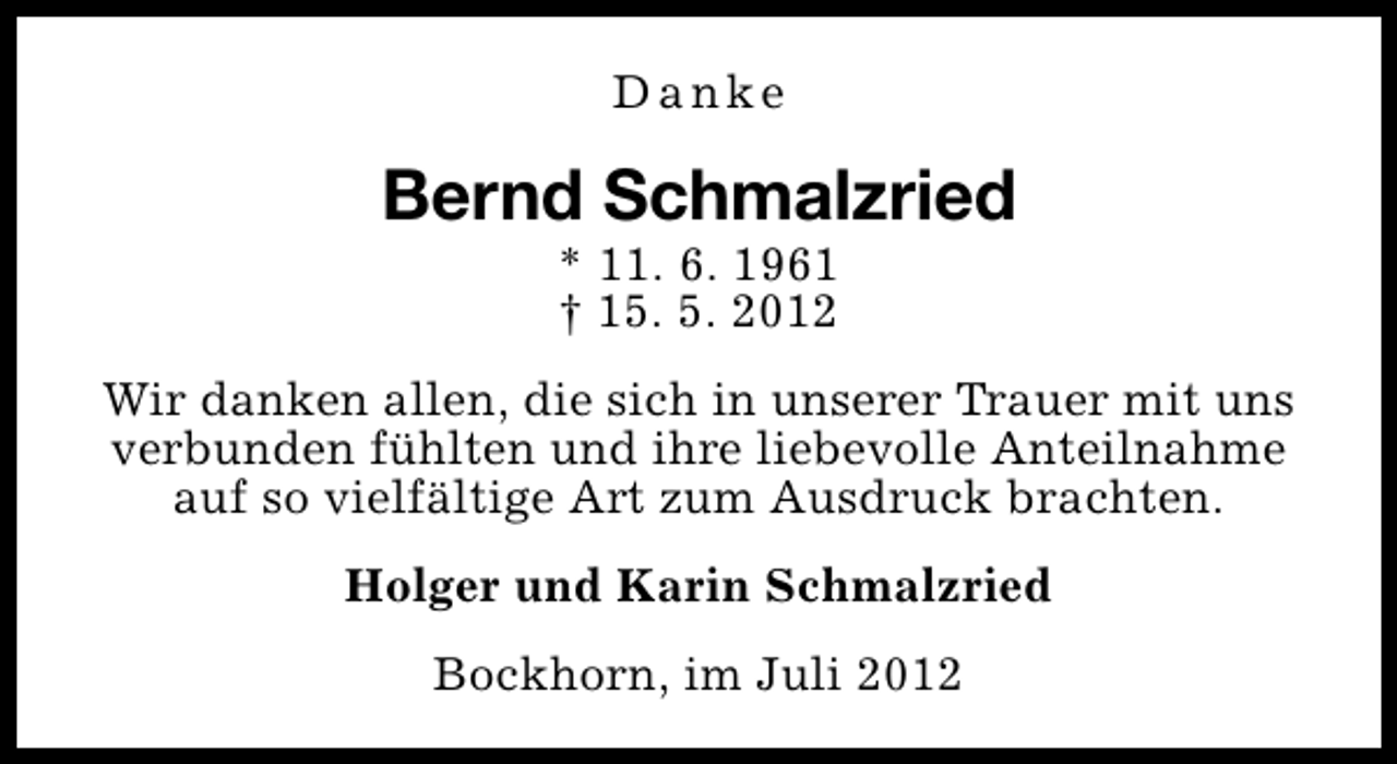 <p>Danke</p><p>Bernd Schmalzried<br />* 11. 6. 1961<br />† 15. 5. 2012</p><p>Wir danken allen, die sich in unserer Trauer mit uns<br />verbunden fühlten und ihre liebevolle Anteilnahme<br />auf so vielfältige Art zum Ausdruck brachten.<br />Holger und Karin Schmalzried<br />Bockhorn, im Juli 2012</p>