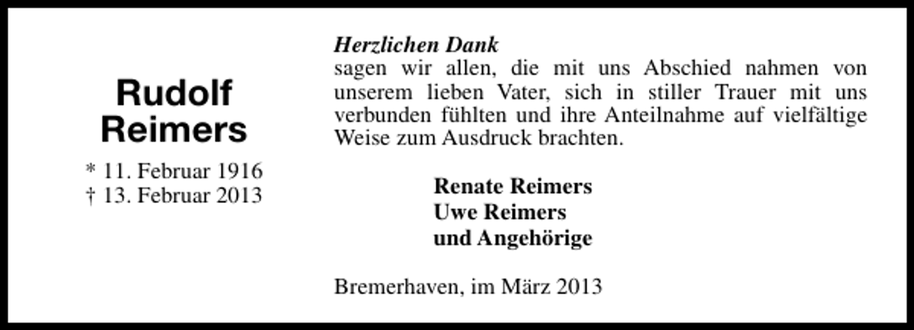 <p>Rudolf<br />Reimers<br />* 11. Februar 1916<br />† 13. Februar 2013</p><p>Herzlichen Dank<br />sagen wir allen, die mit uns Abschied nahmen von<br />unserem lieben Vater, sich in stiller Trauer mit uns<br />verbunden fühlten und ihre Anteilnahme auf vielfältige<br />Weise zum Ausdruck brachten.<br />Renate Reimers<br />Uwe Reimers<br />und Angehörige<br />Bremerhaven, im März 2013</p>