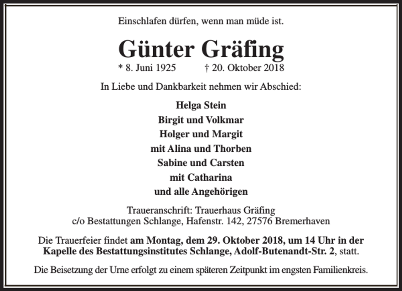 <p>Einschlafen dürfen, wenn man müde ist.</p><p>Günter Gräfing</p><p>* 8. Juni 1925</p><p>† 20. Oktober 2018</p><p>In Liebe und Dankbarkeit nehmen wir Abschied:<br />Helga Stein<br />Birgit und Volkmar<br />Holger und Margit<br />mit Alina und Thorben<br />Sabine und Carsten<br />mit Catharina<br />und alle Angehörigen<br />Traueranschrift: Trauerhaus Gräfing<br />c/o Bestattungen Schlange, Hafenstr. 142, 27576 Bremerhaven<br />Die Trauerfeier findet am Montag, dem 29. Oktober 2018, um 14 Uhr in der<br />Kapelle des Bestattungsinstitutes Schlange, Adolf-Butenandt-Str. 2, statt.<br />Die Beisetzung der Urne erfolgt zu einem späteren Zeitpunkt im engsten Familienkreis.</p>
