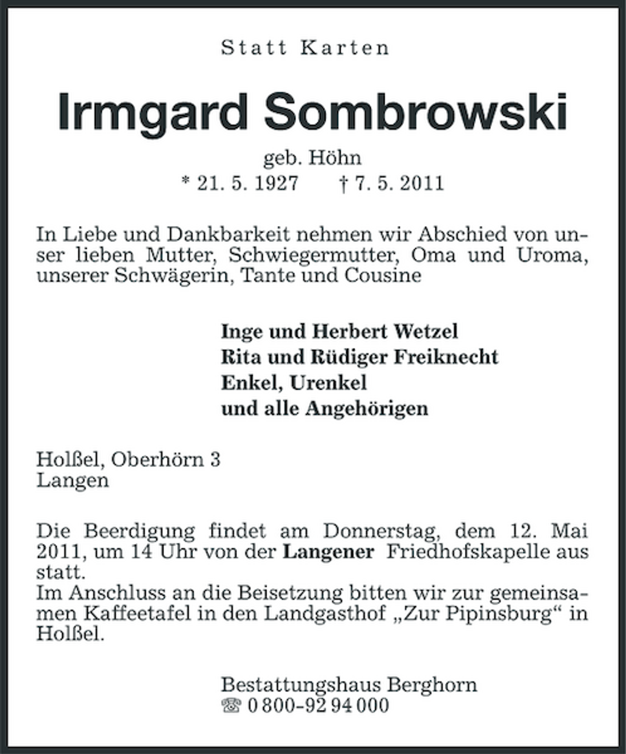 <p>Statt Karten</p><p>Irmgard Sombrowski<br />geb. Höhn * 21. 5. 1927 † 7. 5. 2011 In Liebe und Dankbarkeit nehmen wir Abschied von unser lieben Mutter, Schwiegermutter, Oma und Uroma, unserer Schwägerin, Tante und Cousine Inge und Herbert Wetzel Rita und Rüdiger Freiknecht Enkel, Urenkel und alle Angehörigen Holßel, Oberhörn 3 Langen Die Beerdigung findet am Donnerstag, dem 12. Mai 2011, um 14 Uhr von der Langener Friedhofskapelle aus statt. Im Anschluss an die Beisetzung bitten wir zur gemeinsamen Kaffeetafel in den Landgasthof „Zur Pipinsburg“ in Holßel. Bestattungshaus Berghorn 0 800-92 94 000</p>