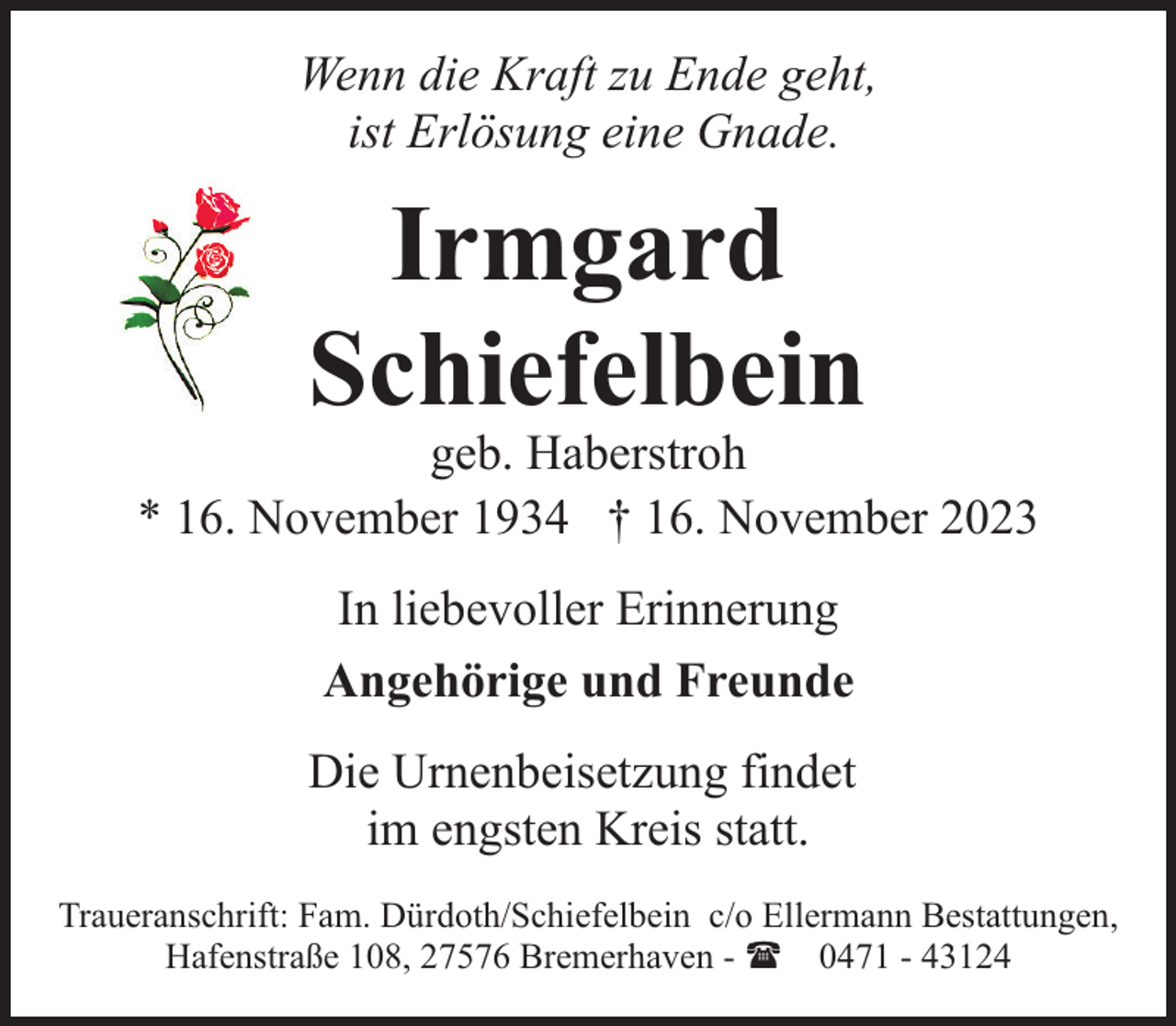 <p>Wenn die Kraft zu Ende geht,<br />ist Erlösung eine Gnade.</p><p>Irmgard<br />Schiefelbein</p><p>geb. Haberstroh<br />* 16. November 1934 † 16. November 2023<br />In liebevoller Erinnerung<br />Angehörige und Freunde<br />Die Urnenbeisetzung findet<br />im engsten Kreis statt.<br />Traueranschrift: Fam. Dürdoth/Schiefelbein c/o Ellermann Bestattungen,<br />Hafenstraße 108, 27576 Bremerhaven - ( 0471 - 43124</p>