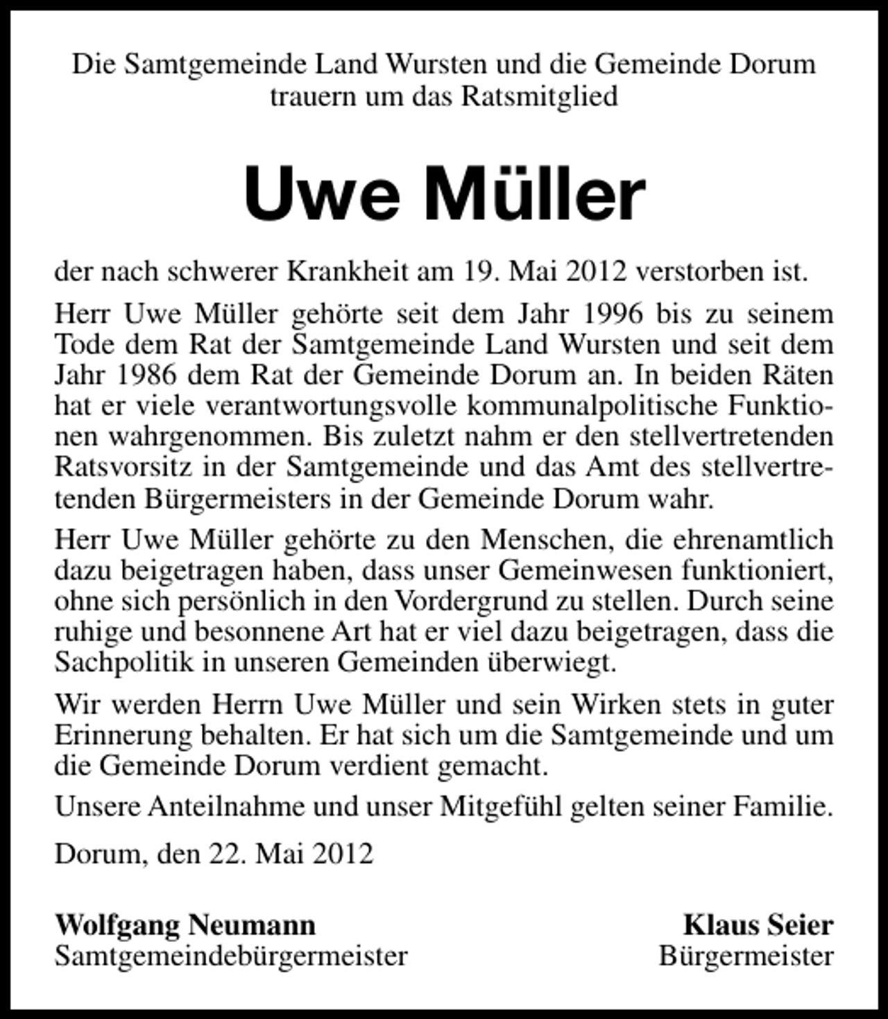<p>Die Samtgemeinde Land Wursten und die Gemeinde Dorum<br />trauern um das Ratsmitglied</p><p>Uwe Müller<br />der nach schwerer Krankheit am 19. Mai 2012 verstorben ist.<br />Herr Uwe Müller gehörte seit dem Jahr 1996 bis zu seinem<br />Tode dem Rat der Samtgemeinde Land Wursten und seit dem<br />Jahr 1986 dem Rat der Gemeinde Dorum an. In beiden Räten<br />hat er viele verantwortungsvolle kommunalpolitische Funktionen wahrgenommen. Bis zuletzt nahm er den stellvertretenden<br />Ratsvorsitz in der Samtgemeinde und das Amt des stellvertretenden Bürgermeisters in der Gemeinde Dorum wahr.<br />Herr Uwe Müller gehörte zu den Menschen, die ehrenamtlich<br />dazu beigetragen haben, dass unser Gemeinwesen funktioniert,<br />ohne sich persönlich in den Vordergrund zu stellen. Durch seine<br />ruhige und besonnene Art hat er viel dazu beigetragen, dass die<br />Sachpolitik in unseren Gemeinden überwiegt.<br />Wir werden Herrn Uwe Müller und sein Wirken stets in guter<br />Erinnerung behalten. Er hat sich um die Samtgemeinde und um<br />die Gemeinde Dorum verdient gemacht.<br />Unsere Anteilnahme und unser Mitgefühl gelten seiner Familie.<br />Dorum, den 22. Mai 2012<br />Wolfgang Neumann<br />Samtgemeindebürgermeister</p><p>Klaus Seier<br />Bürgermeister</p>
